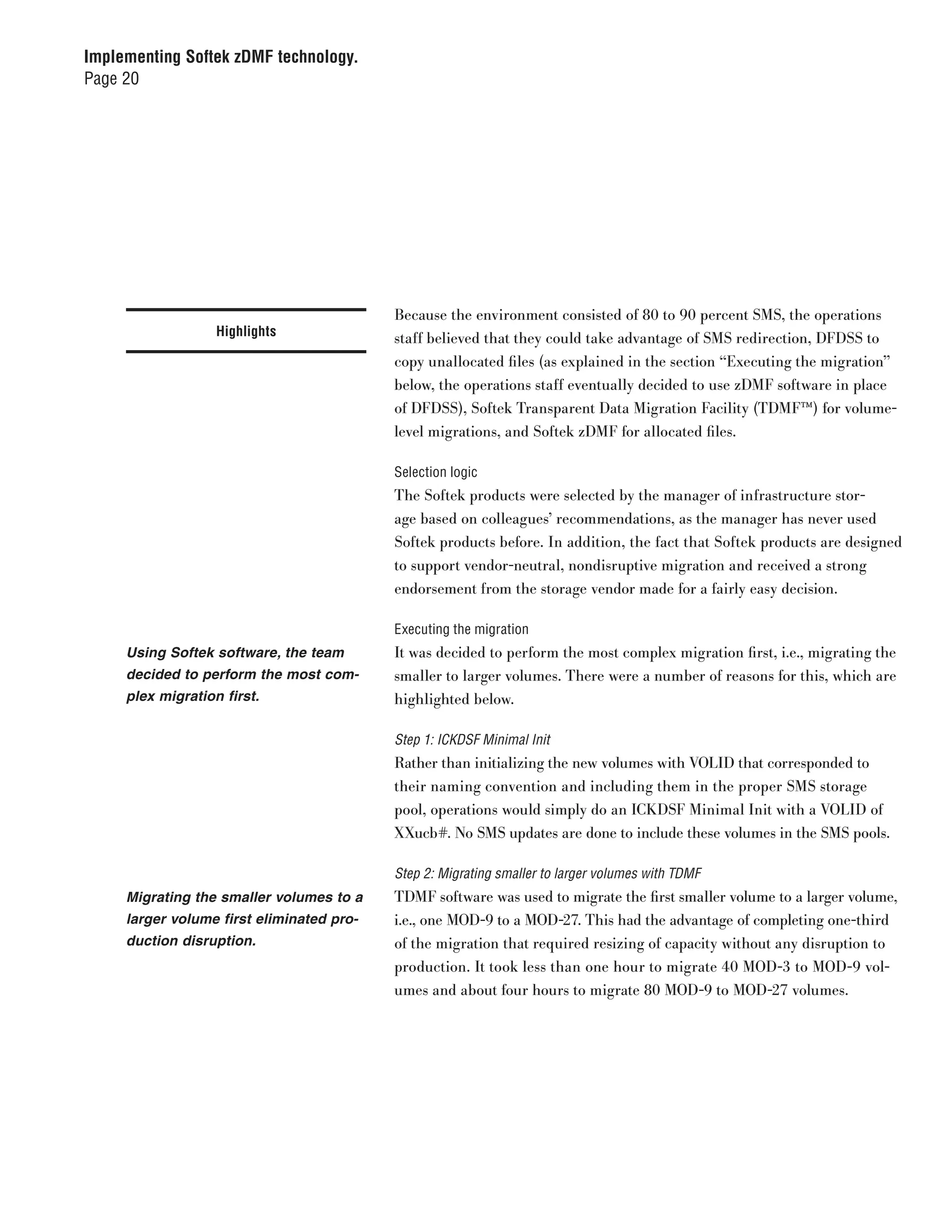 Implementing Softek zDMF technology.
Page 20




                                           Because the environment consisted of 80 to 90 percent SMS, the operations
                   Highlights              staff believed that they could take advantage of SMS redirection, DFDSS to
                                           copy unallocated files (as explained in the section “Executing the migration”
                                           below, the operations staff eventually decided to use zDMF software in place
                                           of DFDSS), Softek Transparent Data Migration Facility (TDMF™) for volume-
                                           level migrations, and Softek zDMF for allocated files.

                                           Selection logic
                                           The Softek products were selected by the manager of infrastructure stor-
                                           age based on colleagues’ recommendations, as the manager has never used
                                           Softek products before. In addition, the fact that Softek products are designed
                                           to support vendor-neutral, nondisruptive migration and received a strong
                                           endorsement from the storage vendor made for a fairly easy decision.

                                           Executing the migration
     Using Softek software, the team       It was decided to perform the most complex migration first, i.e., migrating the
     decided to perform the most com-      smaller to larger volumes. There were a number of reasons for this, which are
     plex migration first.                 highlighted below.

                                           Step 1: ICKDSF Minimal Init
                                           Rather than initializing the new volumes with VOLID that corresponded to
                                           their naming convention and including them in the proper SMS storage
                                           pool, operations would simply do an ICKDSF Minimal Init with a VOLID of
                                           XXucb#. No SMS updates are done to include these volumes in the SMS pools.

                                           Step 2: Migrating smaller to larger volumes with TDMF
     Migrating the smaller volumes to a    TDMF software was used to migrate the first smaller volume to a larger volume,
     larger volume first eliminated pro-   i.e., one MOD-9 to a MOD-27. This had the advantage of completing one-third
     duction disruption.                   of the migration that required resizing of capacity without any disruption to
                                           production. It took less than one hour to migrate 40 MOD-3 to MOD-9 vol-
                                           umes and about four hours to migrate 80 MOD-9 to MOD-27 volumes.
 