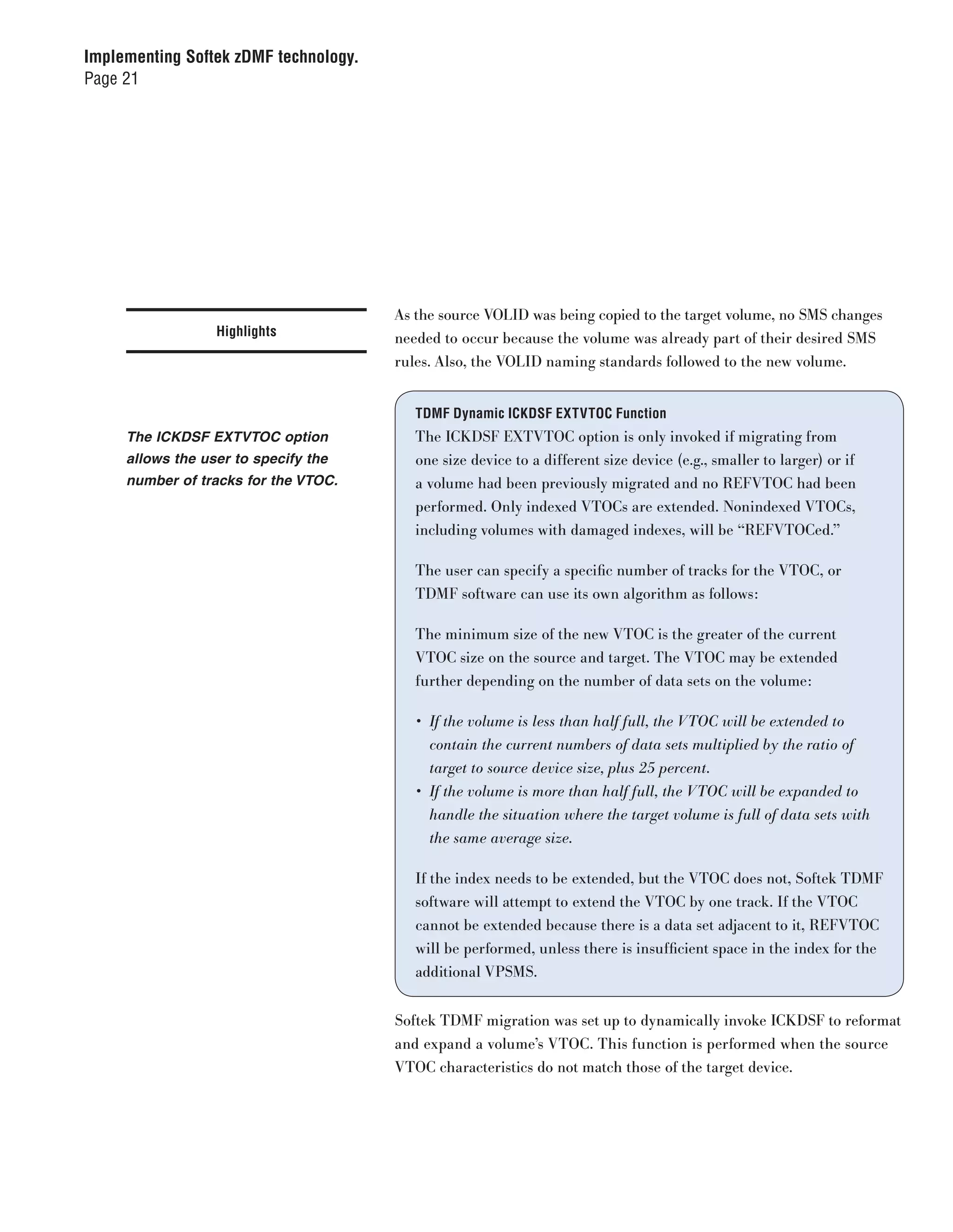 Implementing Softek zDMF technology.
Page 21




                                       As the source VOLID was being copied to the target volume, no SMS changes
                  Highlights           needed to occur because the volume was already part of their desired SMS
                                       rules. Also, the VOLID naming standards followed to the new volume.


                                          TDMF Dynamic ICKDSF EXTVTOC Function
     The ICKDSF EXTVTOC option            The ICKDSF EXTVTOC option is only invoked if migrating from
     allows the user to specify the       one size device to a different size device (e.g., smaller to larger) or if
     number of tracks for the VTOC.       a volume had been previously migrated and no REFVTOC had been
                                          performed. Only indexed VTOCs are extended. Nonindexed VTOCs,
                                          including volumes with damaged indexes, will be “REFVTOCed.”

                                          The user can specify a specific number of tracks for the VTOC, or
                                          TDMF software can use its own algorithm as follows:

                                          The minimum size of the new VTOC is the greater of the current
                                          VTOC size on the source and target. The VTOC may be extended
                                          further depending on the number of data sets on the volume:

                                          •	 If	the	volume	is	less	than	half	full,	the	VTOC	will	be	extended	to		
                                             contain	the	current	numbers	of	data	sets	multiplied	by	the	ratio	of	
                                             target	to	source	device	size,	plus	25	percent.
                                          •	 If	the	volume	is	more	than	half	full,	the	VTOC	will	be	expanded	to	
                                            handle	the	situation	where	the	target	volume	is	full	of	data	sets	with	
                                            the	same	average	size.

                                          If the index needs to be extended, but the VTOC does not, Softek TDMF
                                          software will attempt to extend the VTOC by one track. If the VTOC
                                          cannot be extended because there is a data set adjacent to it, REFVTOC
                                          will be performed, unless there is insufficient space in the index for the
                                          additional VPSMS.


                                       Softek TDMF migration was set up to dynamically invoke ICKDSF to reformat
                                       and expand a volume’s VTOC. This function is performed when the source
                                       VTOC characteristics do not match those of the target device.
 