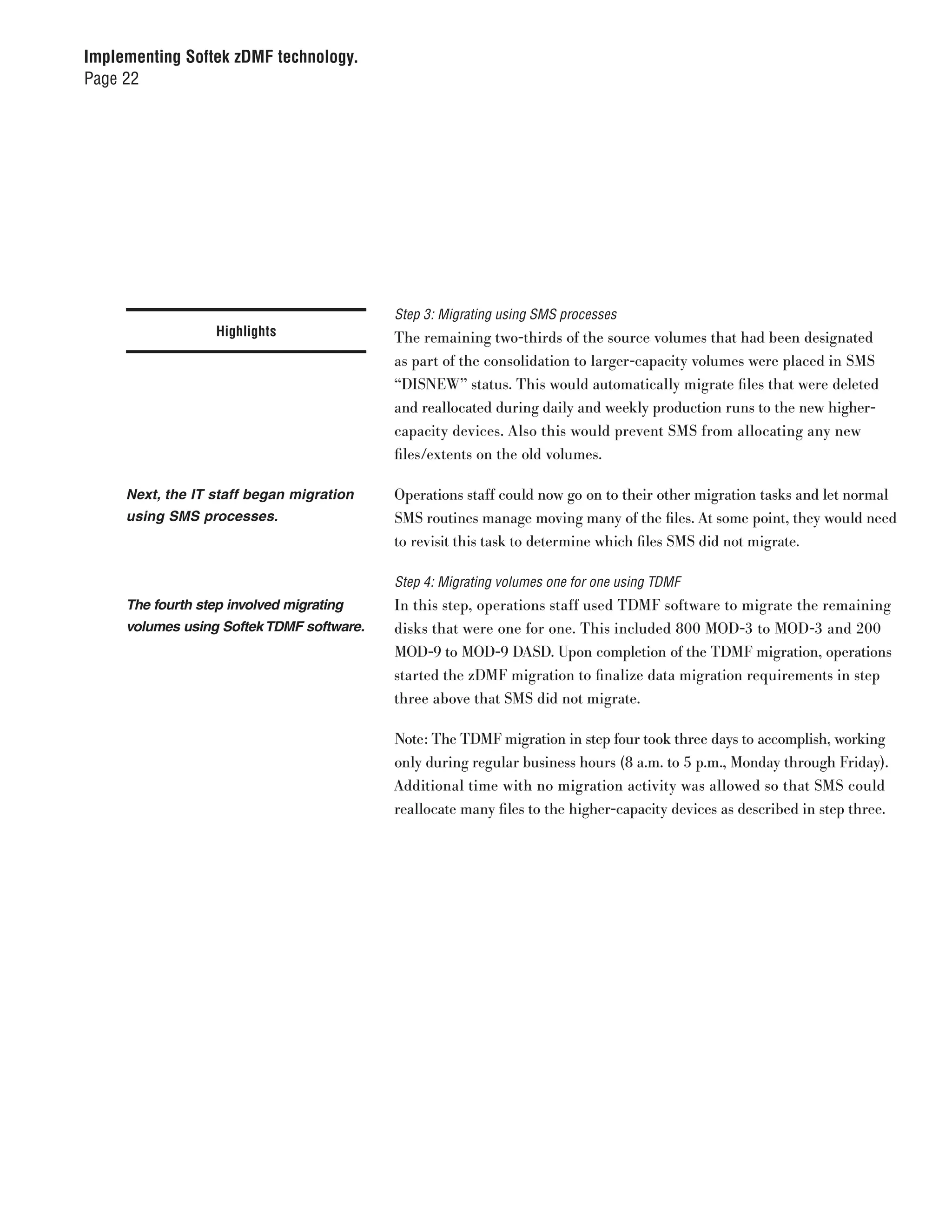 Implementing Softek zDMF technology.
Page 22




                                           Step 3: Migrating using SMS processes
                   Highlights              The remaining two-thirds of the source volumes that had been designated
                                           as part of the consolidation to larger-capacity volumes were placed in SMS
                                           “DISNEW” status. This would automatically migrate files that were deleted
                                           and reallocated during daily and weekly production runs to the new higher-
                                           capacity devices. Also this would prevent SMS from allocating any new
                                           files/extents on the old volumes.

     Next, the IT staff began migration    Operations staff could now go on to their other migration tasks and let normal
     using SMS processes.                  SMS routines manage moving many of the files. At some point, they would need
                                           to revisit this task to determine which files SMS did not migrate.

                                           Step 4: Migrating volumes one for one using TDMF
     The fourth step involved migrating    In this step, operations staff used TDMF software to migrate the remaining
     volumes using Softek TDMF software.   disks that were one for one. This included 800 MOD-3 to MOD-3 and 200
                                           MOD-9 to MOD-9 DASD. Upon completion of the TDMF migration, operations
                                           started the zDMF migration to finalize data migration requirements in step
                                           three above that SMS did not migrate.

                                           Note: The TDMF migration in step four took three days to accomplish, working
                                           only during regular business hours (8 a.m. to 5 p.m., Monday through Friday).
                                           Additional time with no migration activity was allowed so that SMS could
                                           reallocate many files to the higher-capacity devices as described in step three.
 