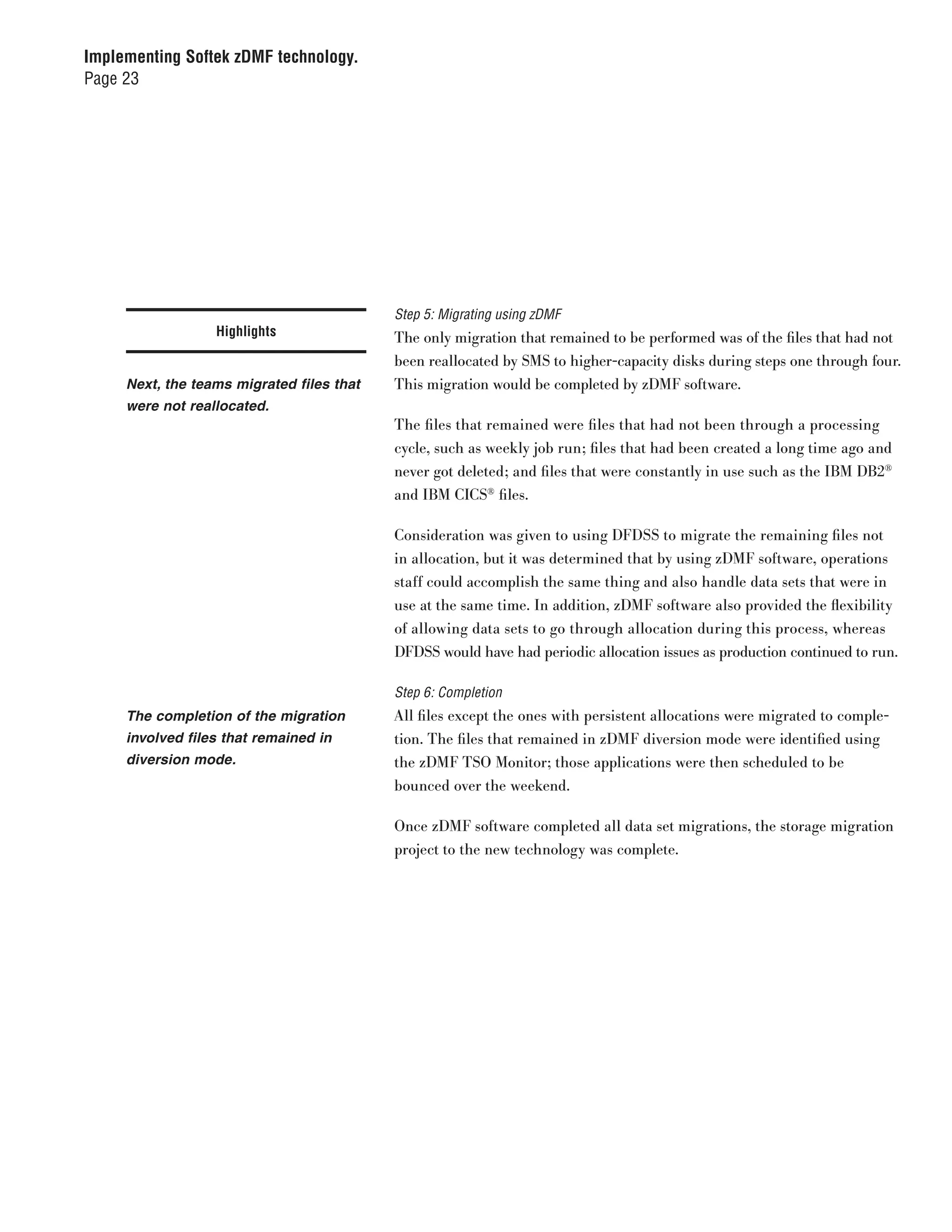 Implementing Softek zDMF technology.
Page 23




                                           Step 5: Migrating using zDMF
                  Highlights               The only migration that remained to be performed was of the files that had not
                                           been reallocated by SMS to higher-capacity disks during steps one through four.
     Next, the teams migrated files that   This migration would be completed by zDMF software.
     were not reallocated.
                                           The files that remained were files that had not been through a processing
                                           cycle, such as weekly job run; files that had been created a long time ago and
                                           never got deleted; and files that were constantly in use such as the IBM DB2®
                                           and IBM CICS® files.

                                           Consideration was given to using DFDSS to migrate the remaining files not
                                           in allocation, but it was determined that by using zDMF software, operations
                                           staff could accomplish the same thing and also handle data sets that were in
                                           use at the same time. In addition, zDMF software also provided the flexibility
                                           of allowing data sets to go through allocation during this process, whereas
                                           DFDSS would have had periodic allocation issues as production continued to run.

                                           Step 6: Completion
     The completion of the migration       All files except the ones with persistent allocations were migrated to comple-
     involved files that remained in       tion. The files that remained in zDMF diversion mode were identified using
     diversion mode.                       the zDMF TSO Monitor; those applications were then scheduled to be
                                           bounced over the weekend.

                                           Once zDMF software completed all data set migrations, the storage migration
                                           project to the new technology was complete.
 