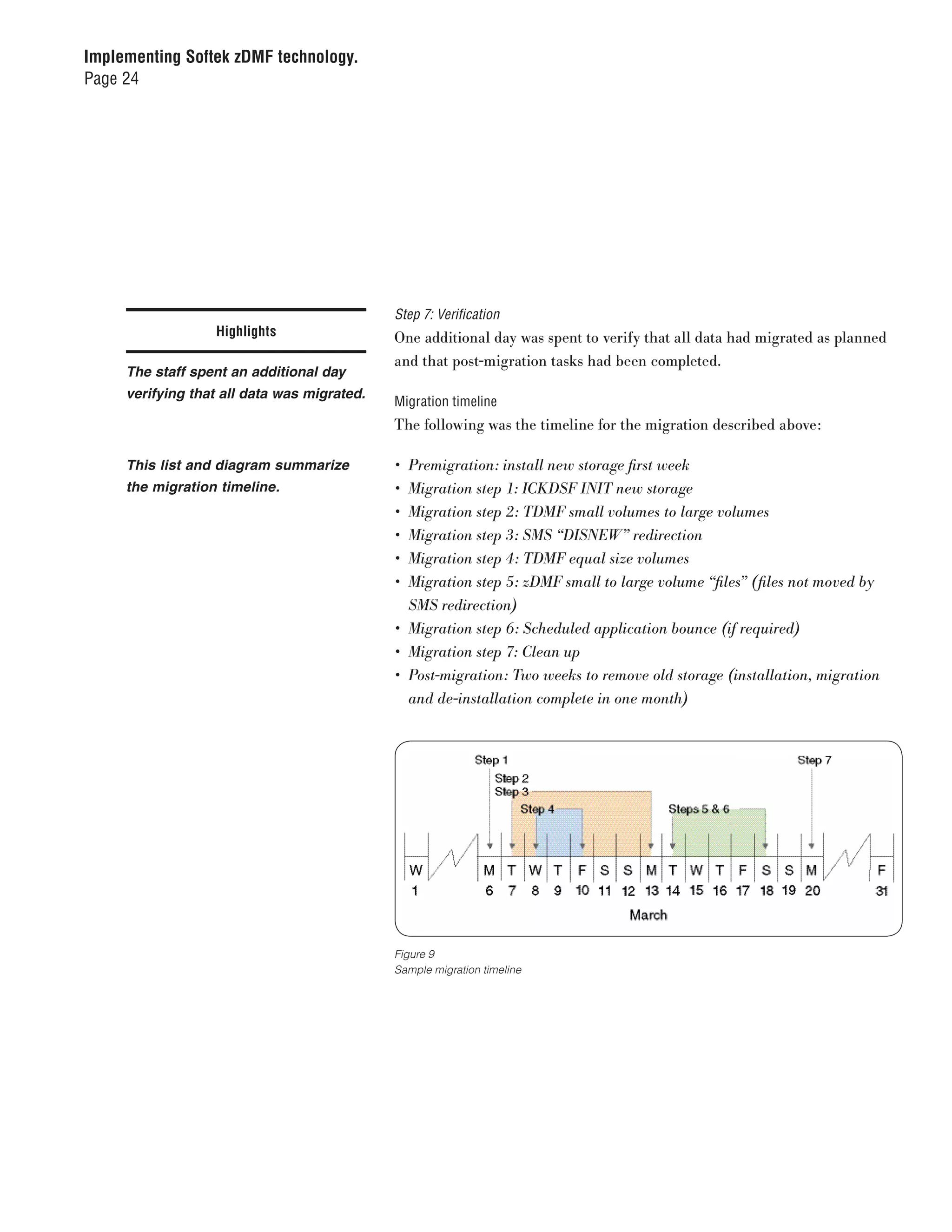 Implementing Softek zDMF technology.
Page 24




                                             Step 7: Verification
                  Highlights                 One additional day was spent to verify that all data had migrated as planned
                                             and that post-migration tasks had been completed.
     The staff spent an additional day
     verifying that all data was migrated.
                                             Migration timeline
                                             The following was the timeline for the migration described above:

     This list and diagram summarize         •	 Premigration:	install	new	storage	first	week
     the migration timeline.                 •	 Migration	step	1:	ICKDSF	INIT	new	storage
                                             •	 Migration	step	2:	TDMF	small	volumes	to	large	volumes
                                             •	 Migration	step	3:	SMS	“DISNEW”	redirection
                                             •	 Migration	step	4:	TDMF	equal	size	volumes
                                             •	 Migration	step	5:	zDMF	small	to	large	volume	“files”	(files	not	moved	by	
                                                SMS	redirection)
                                             •	 Migration	step	6:	Scheduled	application	bounce	(if	required)
                                             •	 Migration	step	7:	Clean	up
                                             •	 Post-migration:	Two	weeks	to	remove	old	storage	(installation,	migration	
                                                and	de-installation	complete	in	one	month)




                                             Figure 9
                                             Sample migration timeline
 