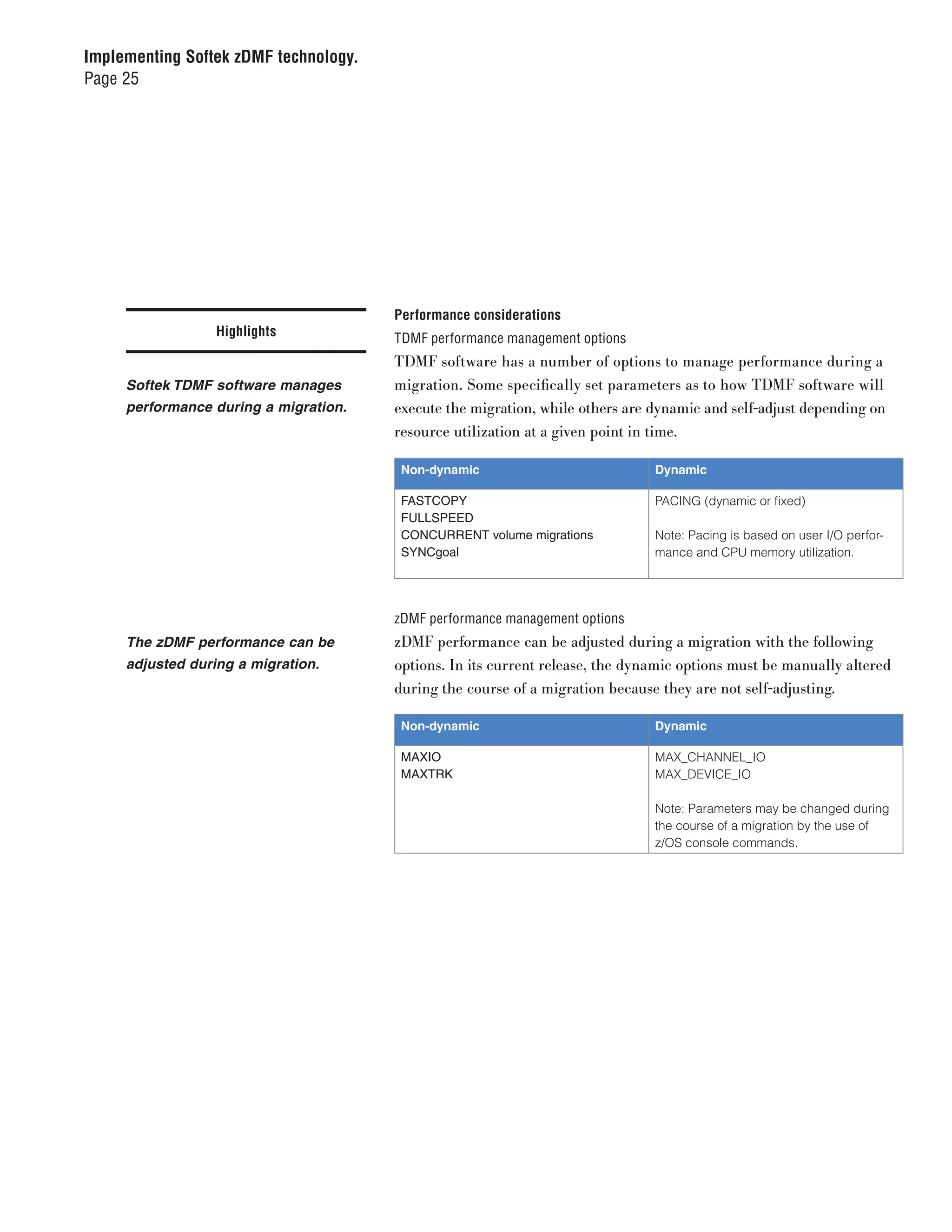 Implementing Softek zDMF technology.
Page 25




                                       Performance considerations
                  Highlights           TDMF performance management options
                                       TDMF software has a number of options to manage performance during a
     Softek TDMF software manages      migration. Some specifically set parameters as to how TDMF software will
     performance during a migration.   execute the migration, while others are dynamic and self-adjust depending on
                                       resource utilization at a given point in time.

                                        Non-dynamic                            Dynamic

                                        FASTCOPY                               PACING (dynamic or fixed)
                                        FULLSPEED
                                        CONCURRENT volume migrations           Note: Pacing is based on user I/O perfor-
                                        SYNCgoal                               mance and CPU memory utilization.




                                       zDMF performance management options
     The zDMF performance can be       zDMF performance can be adjusted during a migration with the following
     adjusted during a migration.      options. In its current release, the dynamic options must be manually altered
                                       during the course of a migration because they are not self-adjusting.

                                        Non-dynamic                            Dynamic

                                        MAXIO                                  MAX_CHANNEL_IO
                                        MAXTRK                                 MAX_DEVICE_IO

                                                                               Note: Parameters may be changed during
                                                                               the course of a migration by the use of
                                                                               z/OS console commands.
 