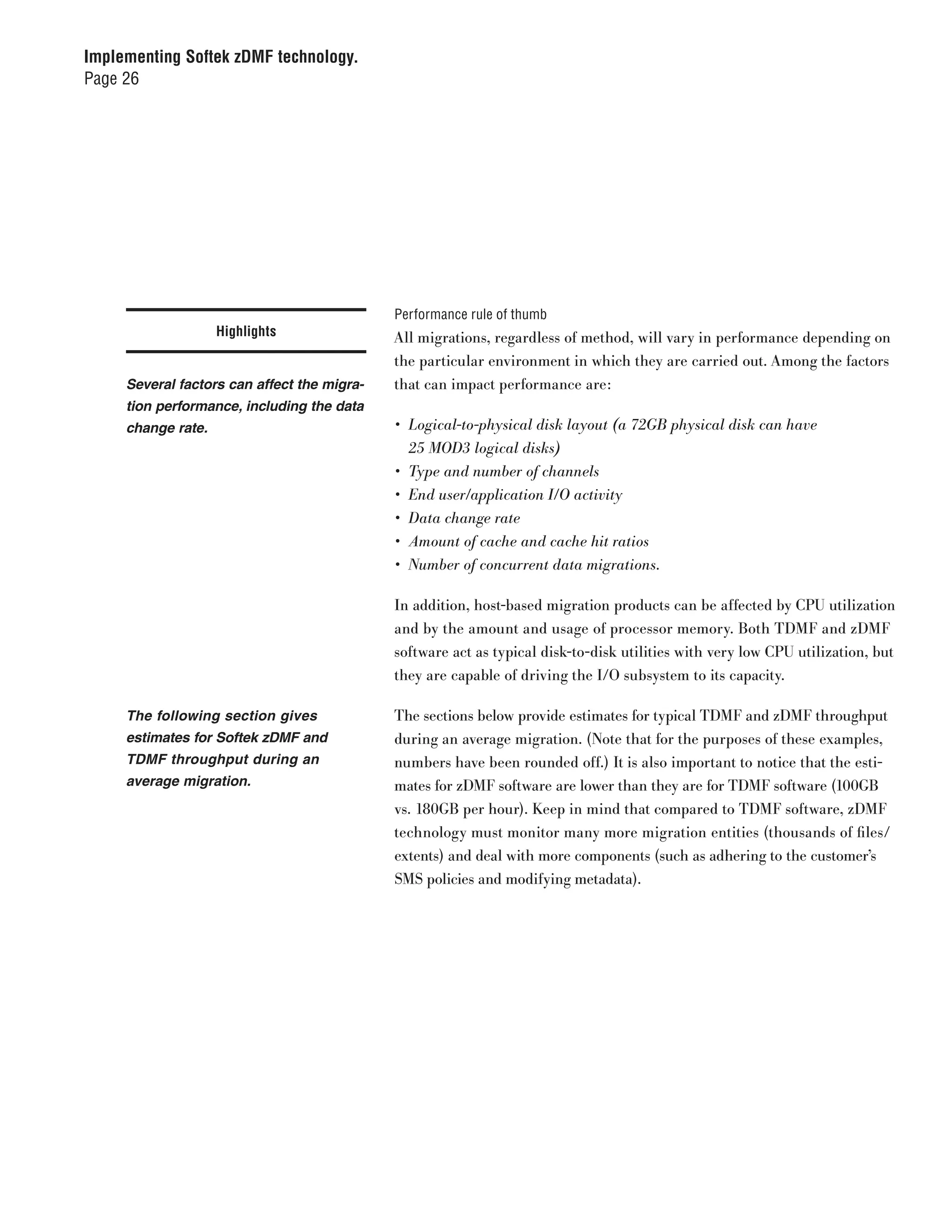 Implementing Softek zDMF technology.
Page 26




                                             Performance rule of thumb
                    Highlights               All migrations, regardless of method, will vary in performance depending on
                                             the particular environment in which they are carried out. Among the factors
     Several factors can affect the migra-   that can impact performance are:
     tion performance, including the data
     change rate.                            •	 Logical-to-physical	disk	layout	(a	72GB	physical	disk	can	have		
                                                25	MOD3	logical	disks)
                                             •	 Type	and	number	of	channels
                                             •	 End	user/application	I/O	activity
                                             •	 Data	change	rate
                                             •	 Amount	of	cache	and	cache	hit	ratios
                                             •	 Number	of	concurrent	data	migrations.

                                             In addition, host-based migration products can be affected by CPU utilization
                                             and by the amount and usage of processor memory. Both TDMF and zDMF
                                             software act as typical disk-to-disk utilities with very low CPU utilization, but
                                             they are capable of driving the I/O subsystem to its capacity.

     The following section gives             The sections below provide estimates for typical TDMF and zDMF throughput
     estimates for Softek zDMF and           during an average migration. (Note that for the purposes of these examples,
     TDMF throughput during an               numbers have been rounded off.) It is also important to notice that the esti-
     average migration.                      mates for zDMF software are lower than they are for TDMF software (100GB
                                             vs. 180GB per hour). Keep in mind that compared to TDMF software, zDMF
                                             technology must monitor many more migration entities (thousands of files/
                                             extents) and deal with more components (such as adhering to the customer’s
                                             SMS policies and modifying metadata).
 