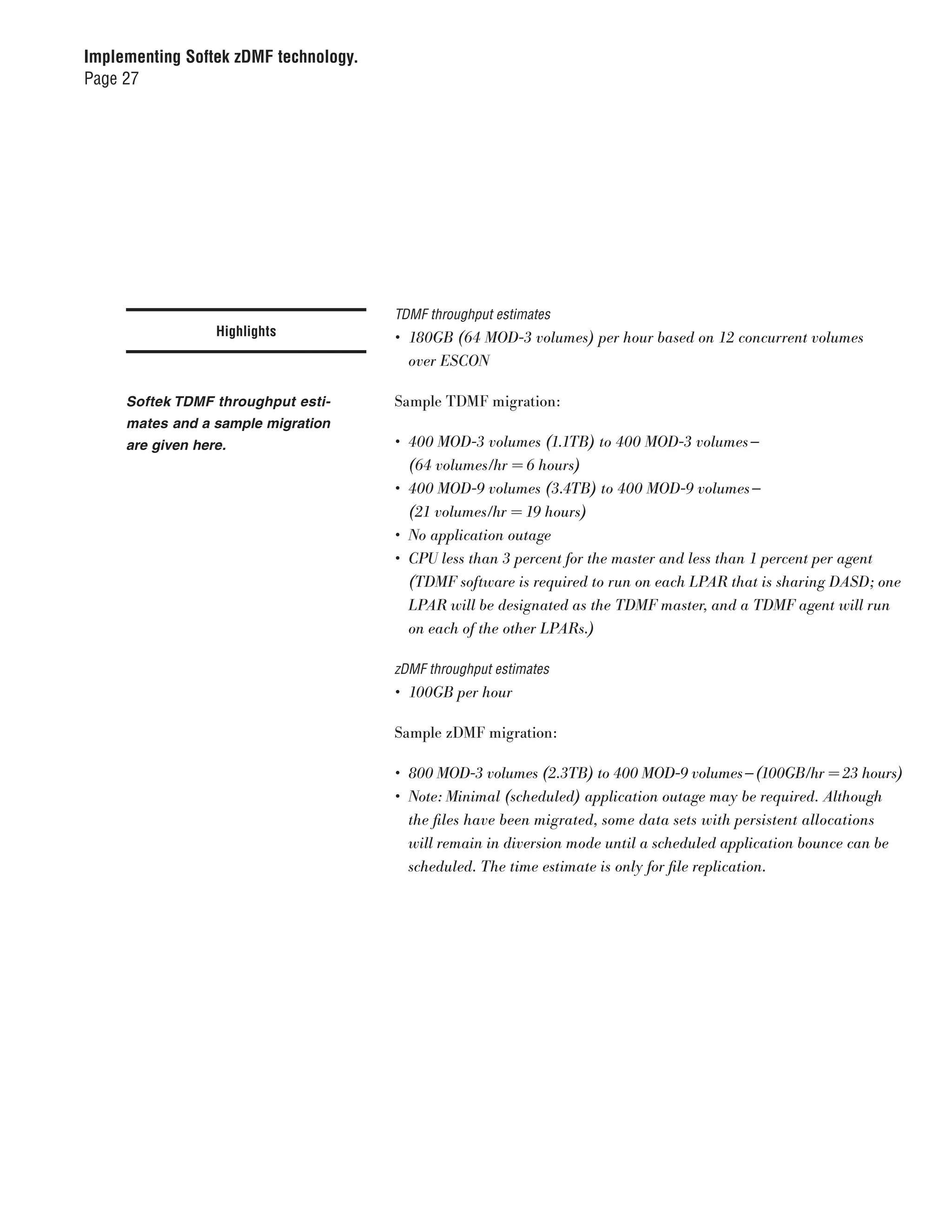 Implementing Softek zDMF technology.
Page 27




                                       TDMF throughput estimates
                  Highlights           •	 180GB	(64	MOD-3	volumes)	per	hour	based	on	12	concurrent	volumes		
                                          over	ESCON

     Softek TDMF throughput esti-      Sample TDMF migration:
     mates and a sample migration
     are given here.                   •	 400	MOD-3	volumes	(1.1TB)	to	400	MOD-3	volumes —	
                                          (64	volumes/hr	=	6	hours)
                                       •	 400	MOD-9	volumes	(3.4TB)	to	400	MOD-9	volumes —	
                                          (21	volumes/hr	=	19	hours)
                                       •	 No	application	outage
                                       •	 CPU	less	than	3	percent	for	the	master	and	less	than	1	percent	per	agent	
                                          (TDMF	software	is	required	to	run	on	each	LPAR	that	is	sharing	DASD;	one	
                                          LPAR	will	be	designated	as	the	TDMF	master,	and	a	TDMF	agent	will	run	
                                          on	each	of	the	other	LPARs.)

                                       zDMF throughput estimates
                                       •	 100GB	per	hour

                                       Sample zDMF migration:

                                       •	 800	MOD-3	volumes	(2.3TB)	to	400	MOD-9	volumes — (100GB/hr	=	23	hours)
                                       •	 Note:	Minimal	(scheduled)	application	outage	may	be	required.	Although	
                                          the	files	have	been	migrated,	some	data	sets	with	persistent	allocations	
                                          will	remain	in	diversion	mode	until	a	scheduled	application	bounce	can	be	
                                          scheduled.	The	time	estimate	is	only	for	file	replication.
 