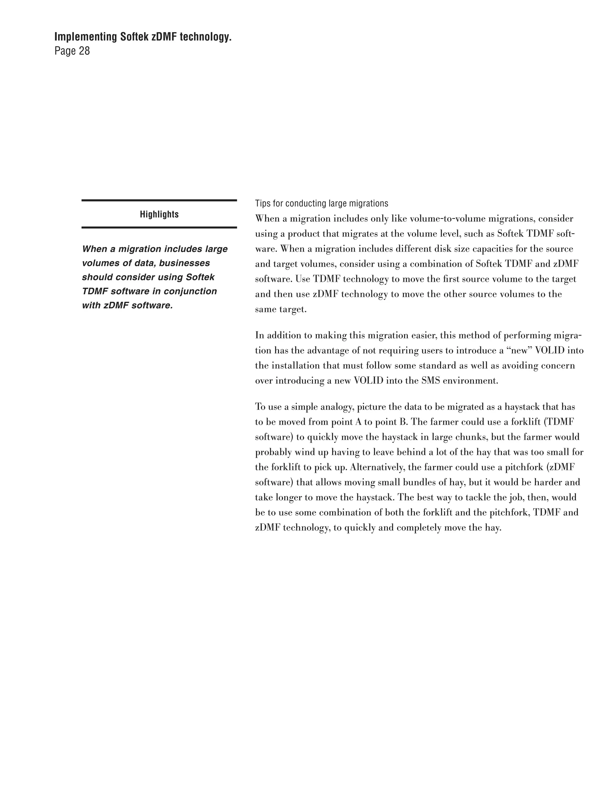 Implementing Softek zDMF technology.
Page 28




                                       Tips for conducting large migrations
                 Highlights            When a migration includes only like volume-to-volume migrations, consider
                                       using a product that migrates at the volume level, such as Softek TDMF soft-
     When a migration includes large   ware. When a migration includes different disk size capacities for the source
     volumes of data, businesses       and target volumes, consider using a combination of Softek TDMF and zDMF
     should consider using Softek      software. Use TDMF technology to move the first source volume to the target
     TDMF software in conjunction      and then use zDMF technology to move the other source volumes to the
     with zDMF software.               same target.

                                       In addition to making this migration easier, this method of performing migra-
                                       tion has the advantage of not requiring users to introduce a “new” VOLID into
                                       the installation that must follow some standard as well as avoiding concern
                                       over introducing a new VOLID into the SMS environment.

                                       To use a simple analogy, picture the data to be migrated as a haystack that has
                                       to be moved from point A to point B. The farmer could use a forklift (TDMF
                                       software) to quickly move the haystack in large chunks, but the farmer would
                                       probably wind up having to leave behind a lot of the hay that was too small for
                                       the forklift to pick up. Alternatively, the farmer could use a pitchfork (zDMF
                                       software) that allows moving small bundles of hay, but it would be harder and
                                       take longer to move the haystack. The best way to tackle the job, then, would
                                       be to use some combination of both the forklift and the pitchfork, TDMF and
                                       zDMF technology, to quickly and completely move the hay.
 