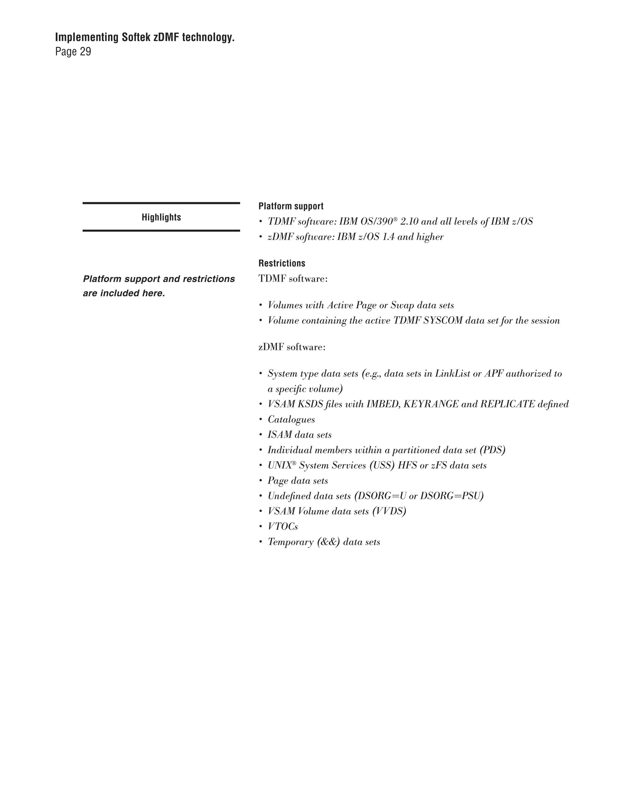 Implementing Softek zDMF technology.
Page 29




                                         Platform support
                 Highlights              •	 TDMF	software:	IBM	OS/390®	2.10	and	all	levels	of	IBM	z/OS
                                         •	 zDMF	software:	IBM	z/OS	1.4	and	higher

                                         Restrictions
     Platform support and restrictions   TDMF software:
     are included here.
                                         •	 Volumes	with	Active	Page	or	Swap	data	sets
                                         •	 Volume	containing	the	active	TDMF	SYSCOM	data	set	for	the	session

                                         zDMF software:

                                         •	 System	type	data	sets	(e.g.,	data	sets	in	LinkList	or	APF	authorized	to		
                                            a	specific	volume)
                                         •	 VSAM	KSDS	files	with	IMBED,	KEYRANGE	and	REPLICATE	defined
                                         •	 Catalogues
                                         •	 ISAM	data	sets
                                         •	 Individual	members	within	a	partitioned	data	set	(PDS)
                                         •	 UNIX®	System	Services	(USS)	HFS	or	zFS	data	sets
                                         •	 Page	data	sets
                                         •	 Undefined	data	sets	(DSORG=U	or	DSORG=PSU)
                                         •	 VSAM	Volume	data	sets	(VVDS)
                                         •	 VTOCs
                                         •	 Temporary	(&&)	data	sets
 