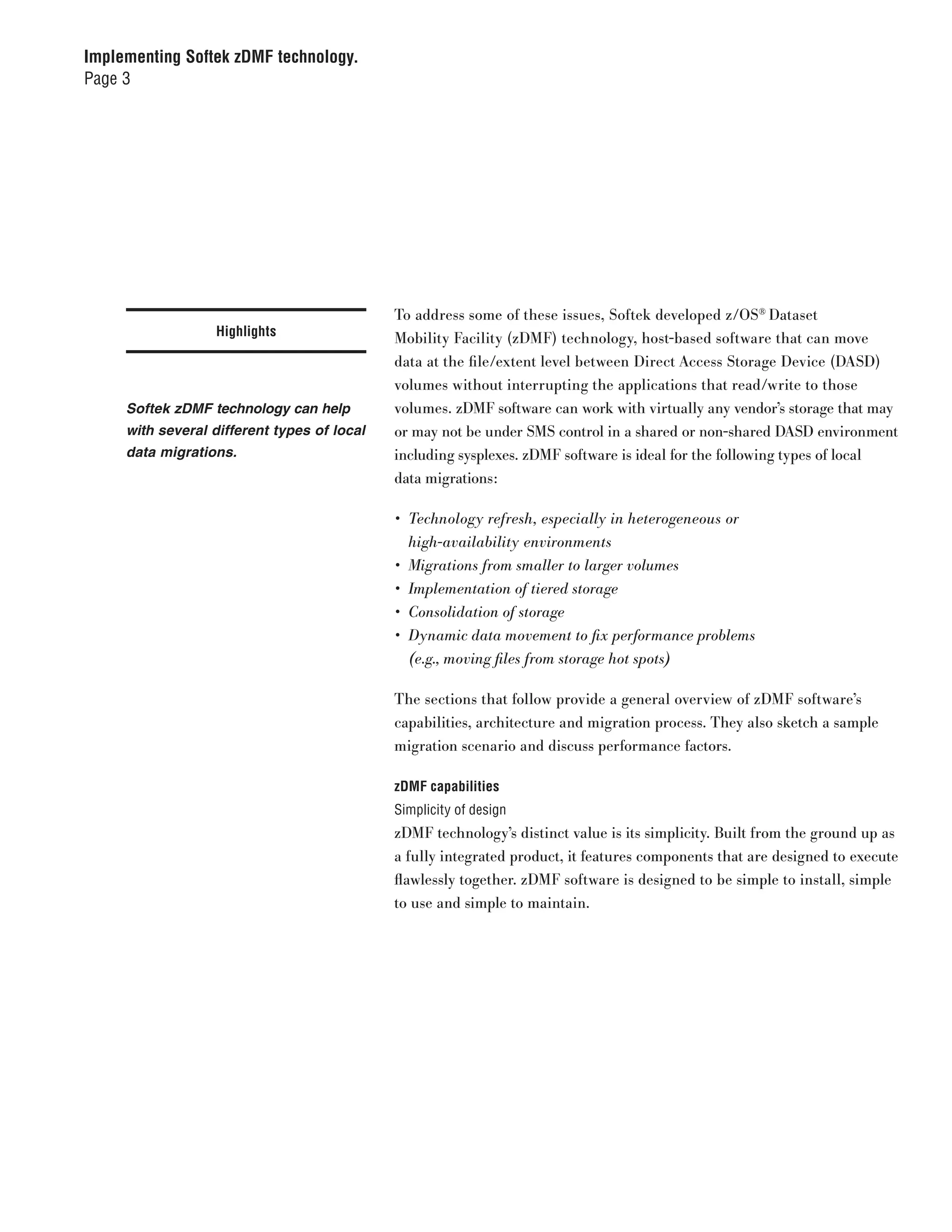 Implementing Softek zDMF technology.
Page 3




                                             To address some of these issues, Softek developed z/OS® Dataset
                  Highlights                 Mobility Facility (zDMF) technology, host-based software that can move
                                             data at the file/extent level between Direct Access Storage Device (DASD)
                                             volumes without interrupting the applications that read/write to those
     Softek zDMF technology can help         volumes. zDMF software can work with virtually any vendor’s storage that may
     with several different types of local   or may not be under SMS control in a shared or non-shared DASD environment
     data migrations.                        including sysplexes. zDMF software is ideal for the following types of local
                                             data migrations:

                                             •	 Technology	refresh,	especially	in	heterogeneous	or		
                                                high-availability	environments
                                             •	 Migrations	from	smaller	to	larger	volumes
                                             •	 Implementation	of	tiered	storage
                                             •	 Consolidation	of	storage
                                             •	 Dynamic	data	movement	to	fix	performance	problems		
                                                (e.g.,	moving	files	from	storage	hot	spots)

                                             The sections that follow provide a general overview of zDMF software’s
                                             capabilities, architecture and migration process. They also sketch a sample
                                             migration scenario and discuss performance factors.

                                             zDMF capabilities
                                             Simplicity of design
                                             zDMF technology’s distinct value is its simplicity. Built from the ground up as
                                             a fully integrated product, it features components that are designed to execute
                                             flawlessly together. zDMF software is designed to be simple to install, simple
                                             to use and simple to maintain.
 