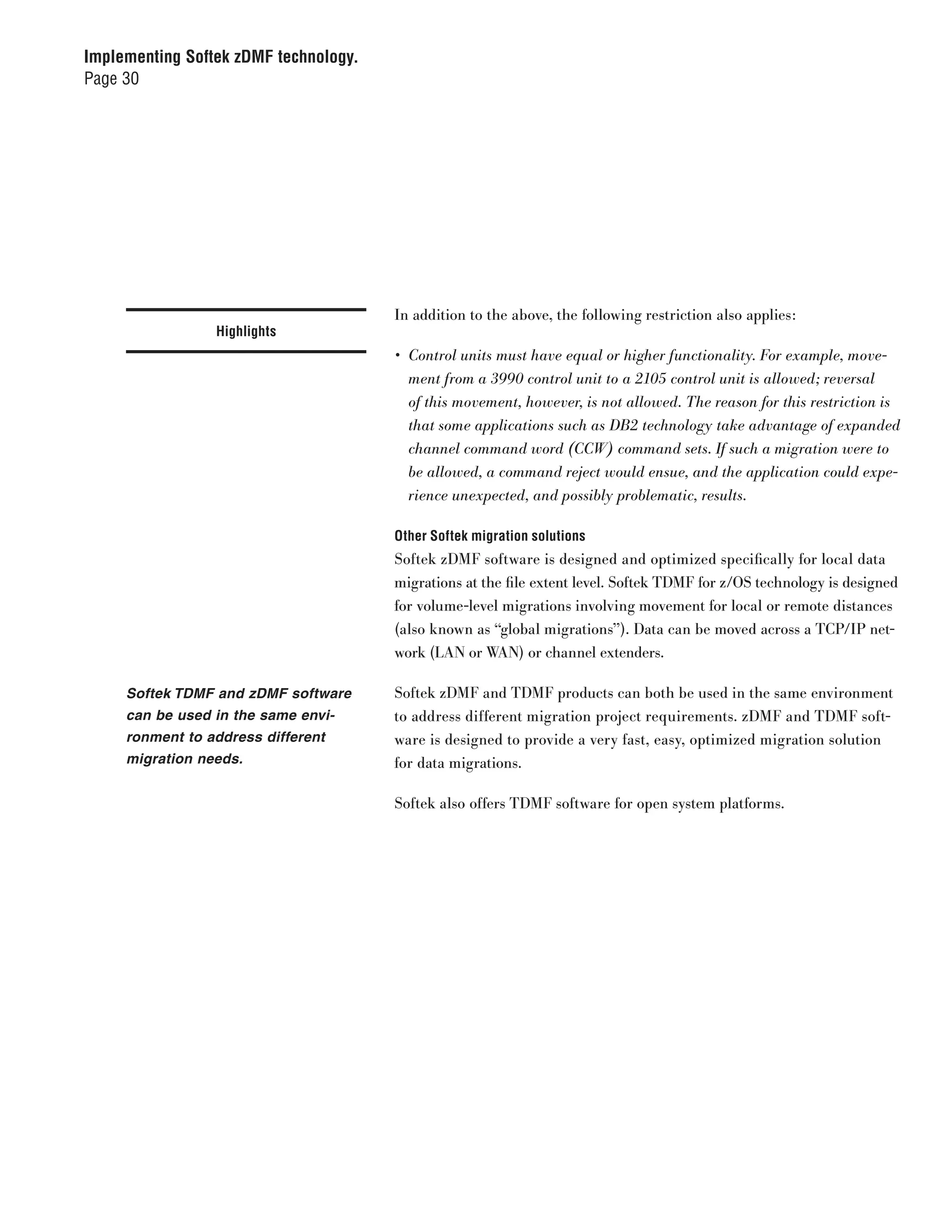 Implementing Softek zDMF technology.
Page 30




                                       In addition to the above, the following restriction also applies:
                 Highlights
                                       •	 Control	units	must	have	equal	or	higher	functionality.	For	example,	move-
                                          ment	from	a	3990	control	unit	to	a	2105	control	unit	is	allowed;	reversal	
                                          of	this	movement,	however,	is	not	allowed.	The	reason	for	this	restriction	is	
                                          that	some	applications	such	as	DB2	technology	take	advantage	of	expanded	
                                          channel	command	word	(CCW)	command	sets.	If	such	a	migration	were	to	
                                          be	allowed,	a	command	reject	would	ensue,	and	the	application	could	expe-
                                          rience	unexpected,	and	possibly	problematic,	results.

                                       Other Softek migration solutions
                                       Softek zDMF software is designed and optimized specifically for local data
                                       migrations at the file extent level. Softek TDMF for z/OS technology is designed
                                       for volume-level migrations involving movement for local or remote distances
                                       (also known as “global migrations”). Data can be moved across a TCP/IP net-
                                       work (LAN or WAN) or channel extenders.

     Softek TDMF and zDMF software     Softek zDMF and TDMF products can both be used in the same environment
     can be used in the same envi-     to address different migration project requirements. zDMF and TDMF soft-
     ronment to address different      ware is designed to provide a very fast, easy, optimized migration solution
     migration needs.                  for data migrations.

                                       Softek also offers TDMF software for open system platforms.
 