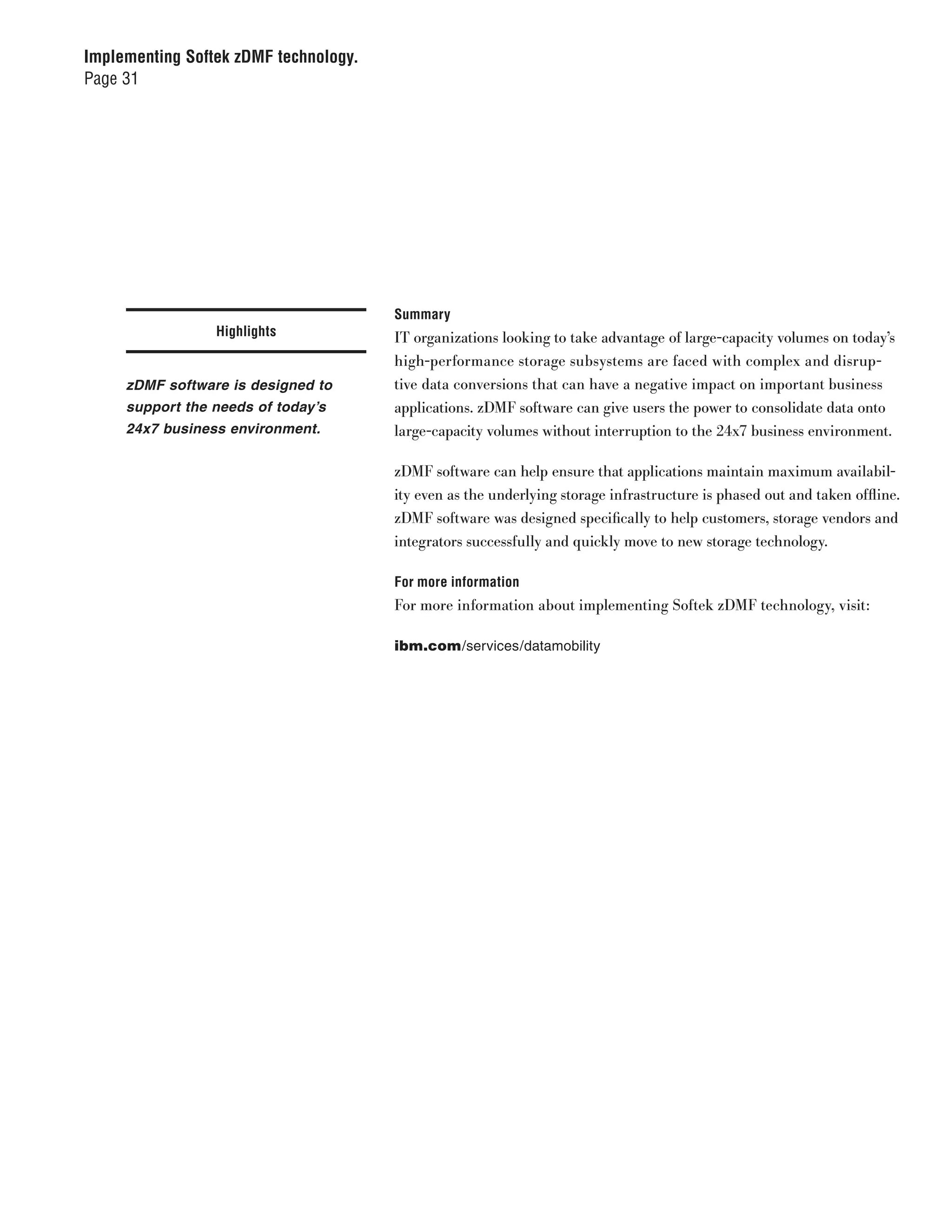 Implementing Softek zDMF technology.
Page 31




                                       Summary
                 Highlights            IT organizations looking to take advantage of large-capacity volumes on today’s
                                       high-performance storage subsystems are faced with complex and disrup-
     zDMF software is designed to      tive data conversions that can have a negative impact on important business
     support the needs of today’s      applications. zDMF software can give users the power to consolidate data onto
     24x7 business environment.        large-capacity volumes without interruption to the 24x7 business environment.

                                       zDMF software can help ensure that applications maintain maximum availabil-
                                       ity even as the underlying storage infrastructure is phased out and taken offline.
                                       zDMF software was designed specifically to help customers, storage vendors and
                                       integrators successfully and quickly move to new storage technology.

                                       For more information
                                       For more information about implementing Softek zDMF technology, visit:

                                       ibm.com/services/datamobility
 