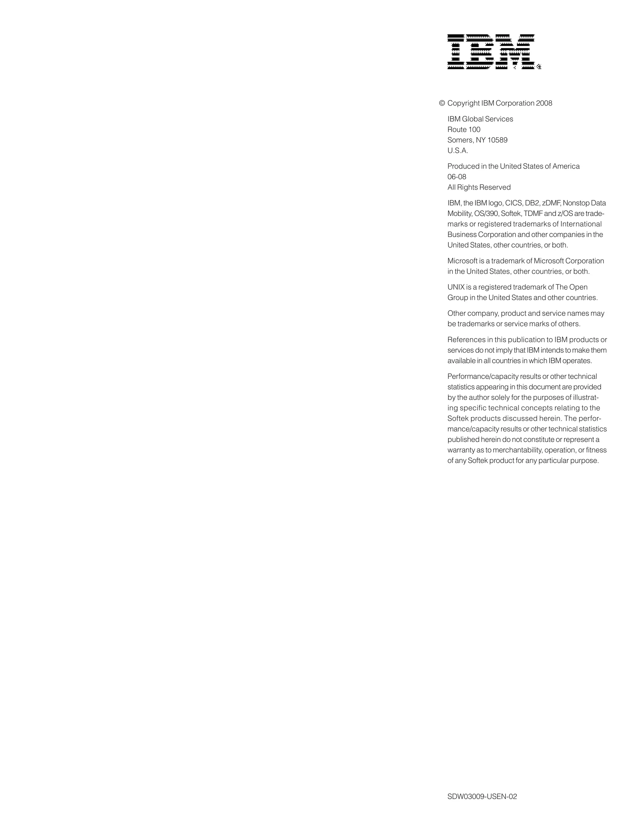 © Copyright IBM Corporation 2008

  IBM Global Services
  Route 100
  Somers, NY 10589
  U.S.A.

  Produced in the United States of America
  06-08
  All Rights Reserved

  IBM, the IBM logo, CICS, DB2, zDMF, Nonstop Data
  Mobility, OS/390, Softek, TDMF and z/OS are trade-
  marks or registered trademarks of International
  Business Corporation and other companies in the
  United States, other countries, or both.

  Microsoft is a trademark of Microsoft Corporation
  in the United States, other countries, or both.

  UNIX is a registered trademark of The Open
  Group in the United States and other countries.

  Other company, product and service names may
  be trademarks or service marks of others.

  References in this publication to IBM products or
  services do not imply that IBM intends to make them
  available in all countries in which IBM operates.

  Performance/capacity results or other technical
  statistics appearing in this document are provided
  by the author solely for the purposes of illustrat-
  ing specific technical concepts relating to the
  Softek products discussed herein. The perfor-
  mance/capacity results or other technical statistics
  published herein do not constitute or represent a
  warranty as to merchantability, operation, or fitness
  of any Softek product for any particular purpose.




  SDW03009-USEN-02
 
