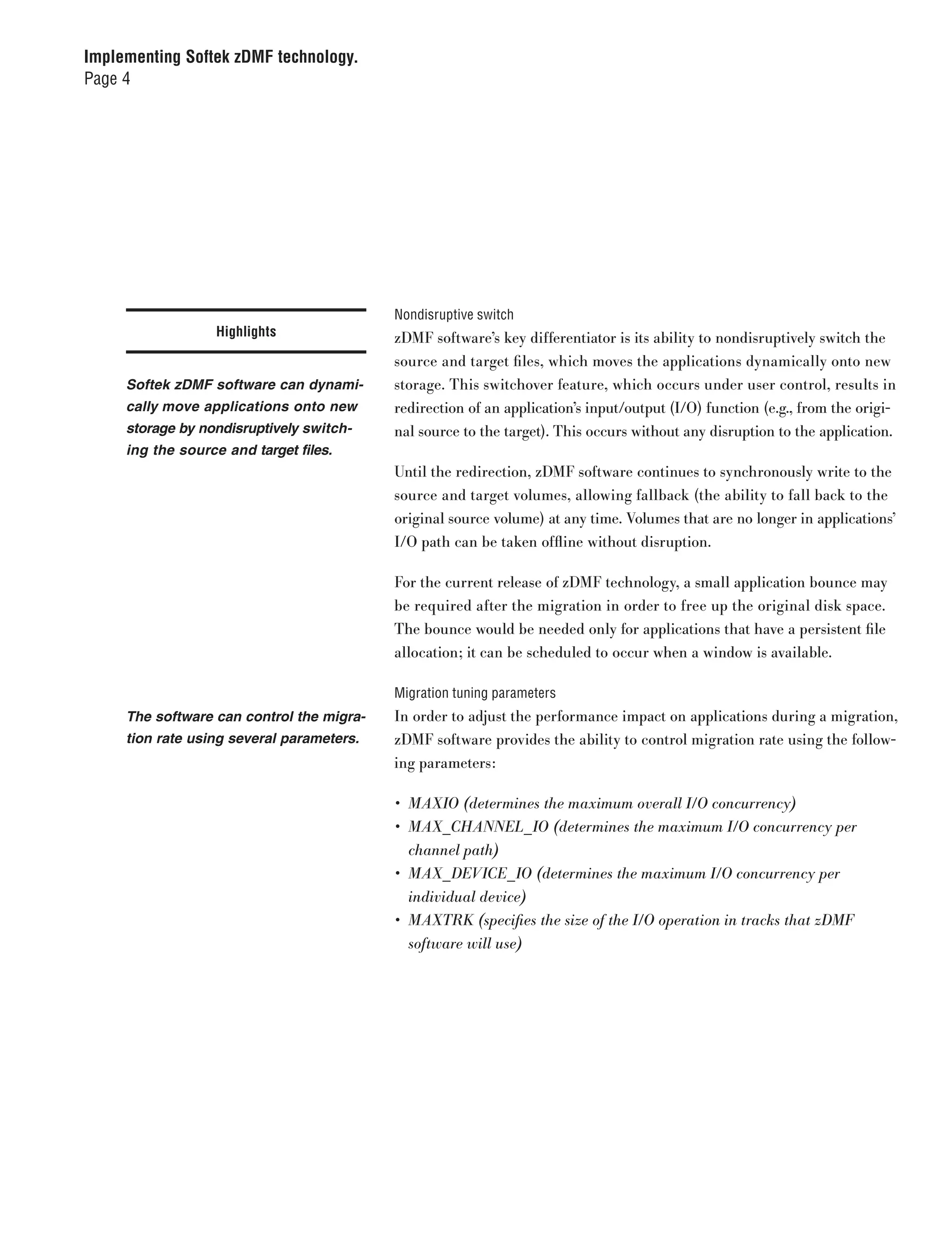 Implementing Softek zDMF technology.
Page 4




                                           Nondisruptive switch
                  Highlights               zDMF software’s key differentiator is its ability to nondisruptively switch the
                                           source and target files, which moves the applications dynamically onto new
     Softek zDMF software can dynami-      storage. This switchover feature, which occurs under user control, results in
     cally move applications onto new      redirection of an application’s input/output (I/O) function (e.g., from the origi-
     storage by nondisruptively switch-    nal source to the target). This occurs without any disruption to the application.
     ing the source and target files.
                                           Until the redirection, zDMF software continues to synchronously write to the
                                           source and target volumes, allowing fallback (the ability to fall back to the
                                           original source volume) at any time. Volumes that are no longer in applications’
                                           I/O path can be taken offline without disruption.

                                           For the current release of zDMF technology, a small application bounce may
                                           be required after the migration in order to free up the original disk space.
                                           The bounce would be needed only for applications that have a persistent file
                                           allocation; it can be scheduled to occur when a window is available.

                                           Migration tuning parameters
     The software can control the migra-   In order to adjust the performance impact on applications during a migration,
     tion rate using several parameters.   zDMF software provides the ability to control migration rate using the follow-
                                           ing parameters:

                                           •	 MAXIO	(determines	the	maximum	overall	I/O	concurrency)
                                           •	 MAX_CHANNEL_ IO	(determines	the	maximum	I/O	concurrency	per		
                                              channel	path)
                                           •	 MAX_DEVICE_ IO	(determines	the	maximum	I/O	concurrency	per		
                                              individual	device)
                                           •	 MAXTRK	(specifies	the	size	of	the	I/O	operation	in	tracks	that	zDMF		
                                              software	will	use)
 