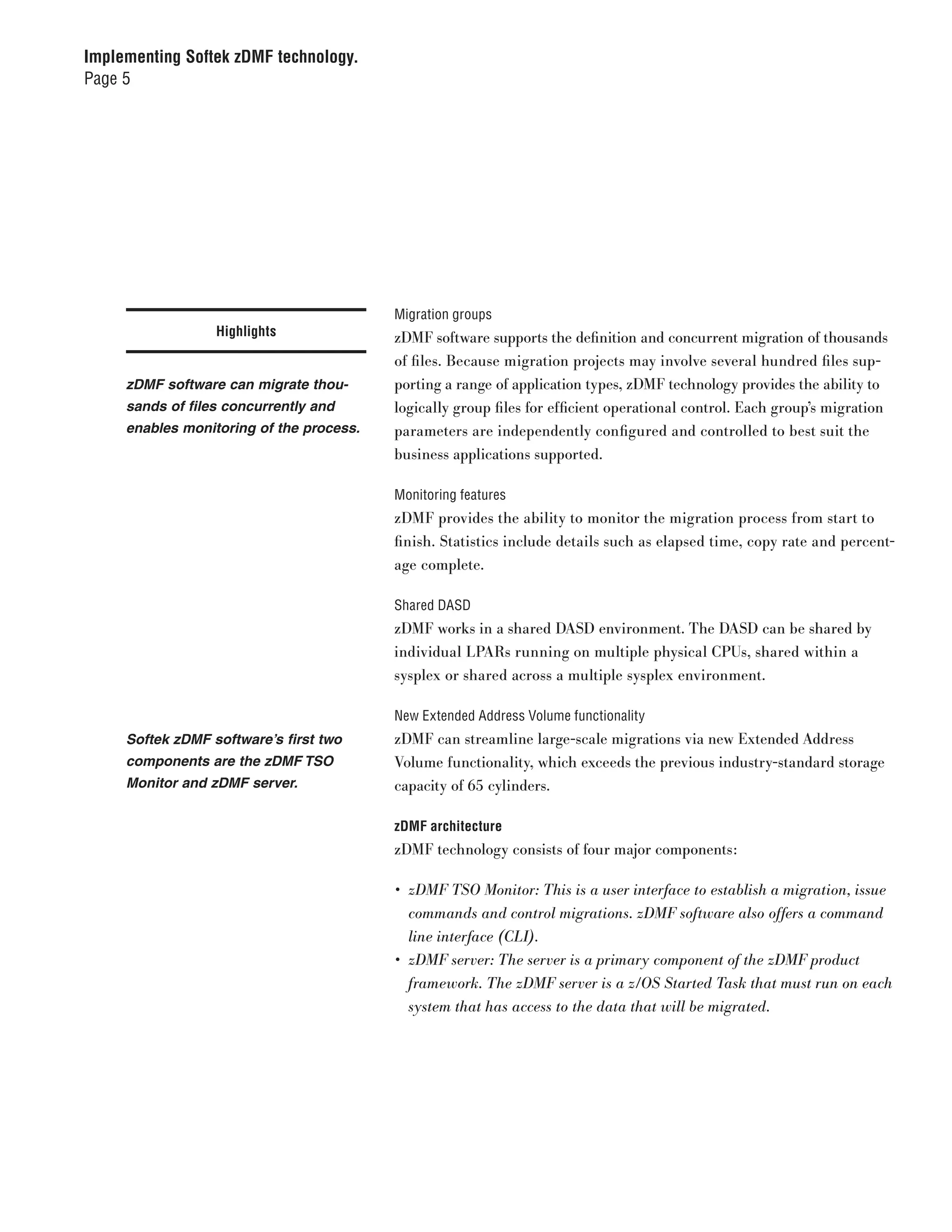 Implementing Softek zDMF technology.
Page 5




                                          Migration groups
                  Highlights              zDMF software supports the definition and concurrent migration of thousands
                                          of files. Because migration projects may involve several hundred files sup-
     zDMF software can migrate thou-      porting a range of application types, zDMF technology provides the ability to
     sands of files concurrently and      logically group files for efficient operational control. Each group’s migration
     enables monitoring of the process.   parameters are independently configured and controlled to best suit the
                                          business applications supported.

                                          Monitoring features
                                          zDMF provides the ability to monitor the migration process from start to
                                          finish. Statistics include details such as elapsed time, copy rate and percent-
                                          age complete.

                                          Shared DASD
                                          zDMF works in a shared DASD environment. The DASD can be shared by
                                          individual LPARs running on multiple physical CPUs, shared within a
                                          sysplex or shared across a multiple sysplex environment.

                                          New Extended Address Volume functionality
     Softek zDMF software’s first two     zDMF can streamline large-scale migrations via new Extended Address
     components are the zDMF TSO          Volume functionality, which exceeds the previous industry-standard storage
     Monitor and zDMF server.             capacity of 65 cylinders.

                                          zDMF architecture
                                          zDMF technology consists of four major components:

                                          •	 zDMF	TSO	Monitor:	This	is	a	user	interface	to	establish	a	migration,	issue	
                                             commands	and	control	migrations.	zDMF	software	also	offers	a	command	
                                             line	interface	(CLI).
                                          •	 zDMF	server:	The	server	is	a	primary	component	of	the	zDMF	product	
                                             framework.	The	zDMF	server	is	a	z/OS	Started	Task	that	must	run	on	each	
                                             system	that	has	access	to	the	data	that	will	be	migrated.
 