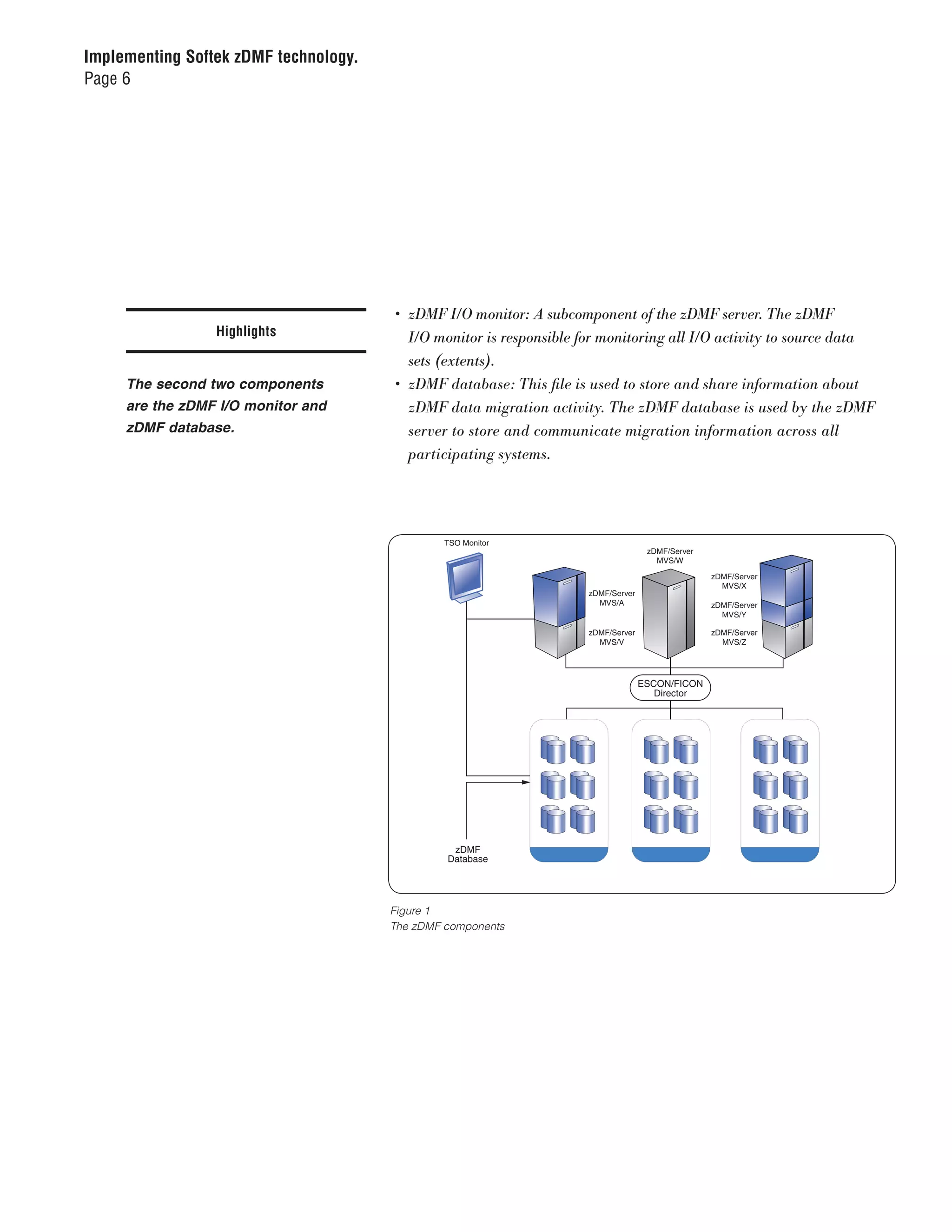 Implementing Softek zDMF technology.
Page 6




                                        •	 zDMF	I/O	monitor:	A	subcomponent	of	the	zDMF	server.	The	zDMF		
                 Highlights                I/O	monitor	is	responsible	for	monitoring	all	I/O	activity	to	source	data		
                                           sets	(extents).
     The second two components          •	 zDMF	database:	This	file	is	used	to	store	and	share	information	about		
     are the zDMF I/O monitor and          zDMF	data	migration	activity.	The	zDMF	database	is	used	by	the	zDMF		
     zDMF database.                        server	to	store	and	communicate	migration	information	across	all		
                                       10708881 zDMF Components
                                       Figure 3
                                           participating	systems.




                                                TSO Monitor
                                                                                     zDMF/Server
                                                                                       MVS/W

                                                                                                   zDMF/Server
                                                                                                     MVS/X
                                                                      zDMF/Server
                                                                        MVS/A                      zDMF/Server
                                                                                                     MVS/Y

                                                                      zDMF/Server                  zDMF/Server
                                                                        MVS/V                        MVS/Z




                                                                                    ESCON/FICON
                                                                                       Director




                                                 zDMF
                                                Database




                                       Figure 1
                                       The zDMF components
 