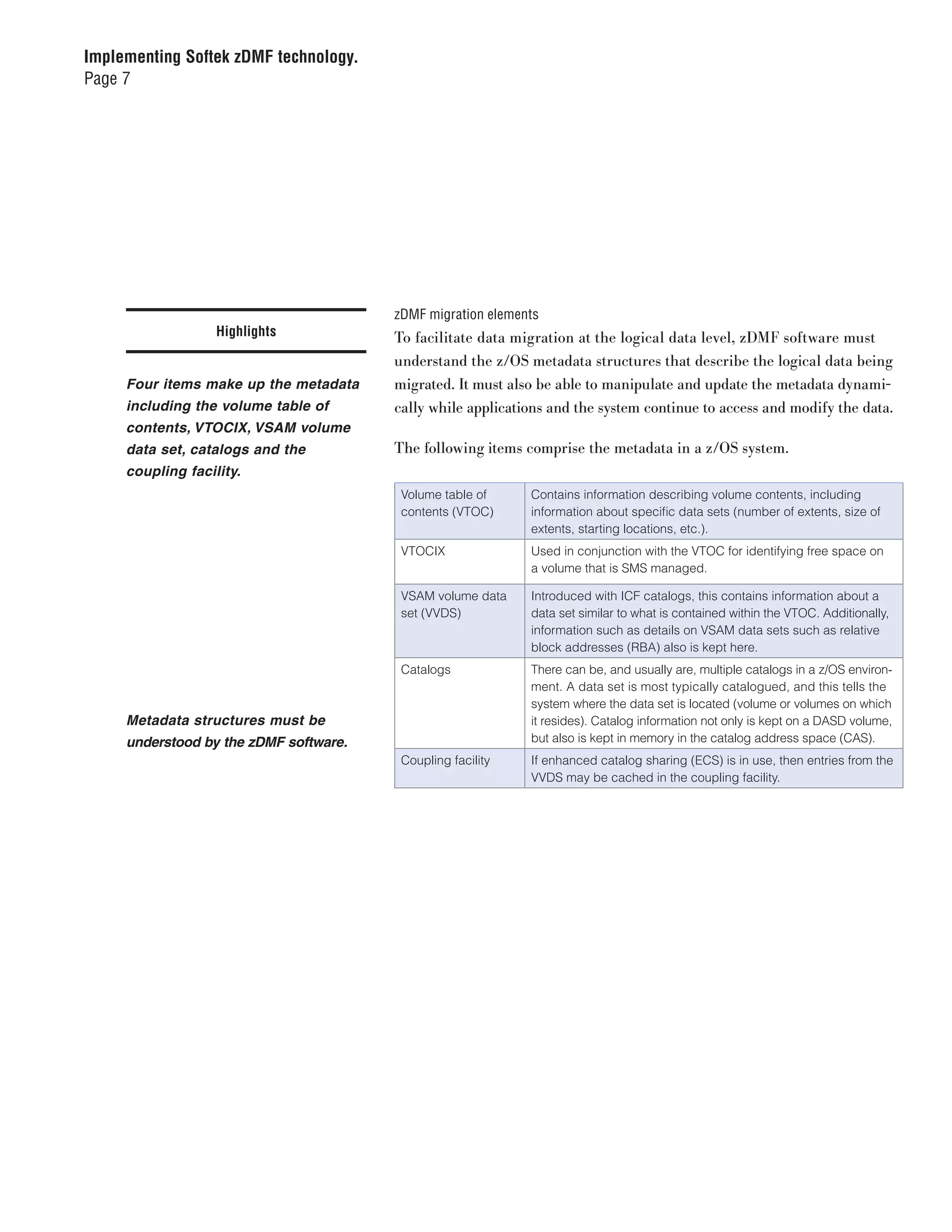 Implementing Softek zDMF technology.
Page 7




                                        zDMF migration elements
                   Highlights           To facilitate data migration at the logical data level, zDMF software must
                                        understand the z/OS metadata structures that describe the logical data being
     Four items make up the metadata    migrated. It must also be able to manipulate and update the metadata dynami-
     including the volume table of      cally while applications and the system continue to access and modify the data.
     contents, VTOCIX, VSAM volume
     data set, catalogs and the         The following items comprise the metadata in a z/OS system.
     coupling facility.
                                         Volume table of     Contains information describing volume contents, including
                                         contents (VTOC)     information about specific data sets (number of extents, size of
                                                             extents, starting locations, etc.).
                                         VTOCIX              Used in conjunction with the VTOC for identifying free space on
                                                             a volume that is SMS managed.

                                         VSAM volume data    Introduced with ICF catalogs, this contains information about a
                                         set (VVDS)          data set similar to what is contained within the VTOC. Additionally,
                                                             information such as details on VSAM data sets such as relative
                                                             block addresses (RBA) also is kept here.
                                         Catalogs            There can be, and usually are, multiple catalogs in a z/OS environ-
                                                             ment. A data set is most typically catalogued, and this tells the
                                                             system where the data set is located (volume or volumes on which
     Metadata structures must be                             it resides). Catalog information not only is kept on a DASD volume,
     understood by the zDMF software.                        but also is kept in memory in the catalog address space (CAS).
                                         Coupling facility   If enhanced catalog sharing (ECS) is in use, then entries from the
                                                             VVDS may be cached in the coupling facility.
 