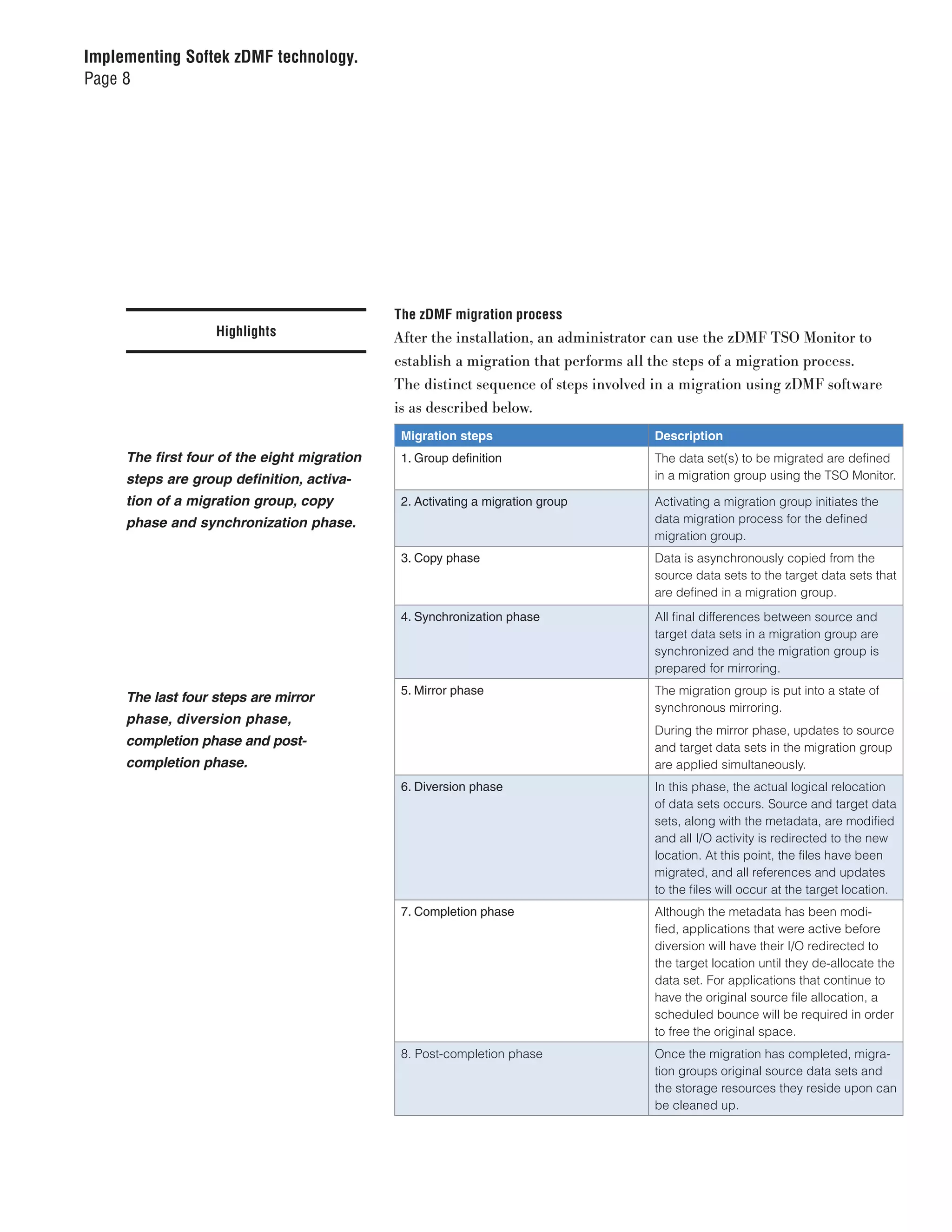 Implementing Softek zDMF technology.
Page 8




                                             The zDMF migration process
                   Highlights                After the installation, an administrator can use the zDMF TSO Monitor to
                                             establish a migration that performs all the steps of a migration process.
                                             The distinct sequence of steps involved in a migration using zDMF software
                                             is as described below.
                                              Migration steps                       Description
     The first four of the eight migration    1. Group definition                   The data set(s) to be migrated are defined
     steps are group definition, activa-                                            in a migration group using the TSO Monitor.

     tion of a migration group, copy          2. Activating a migration group       Activating a migration group initiates the
     phase and synchronization phase.                                               data migration process for the defined
                                                                                    migration group.
                                              3. Copy phase                         Data is asynchronously copied from the
                                                                                    source data sets to the target data sets that
                                                                                    are defined in a migration group.
                                              4. Synchronization phase              All final differences between source and
                                                                                    target data sets in a migration group are
                                                                                    synchronized and the migration group is
                                                                                    prepared for mirroring.
                                              5. Mirror phase                       The migration group is put into a state of
     The last four steps are mirror
                                                                                    synchronous mirroring.
     phase, diversion phase,
                                                                                    During the mirror phase, updates to source
     completion phase and post-                                                     and target data sets in the migration group
     completion phase.                                                              are applied simultaneously.
                                              6. Diversion phase                    In this phase, the actual logical relocation
                                                                                    of data sets occurs. Source and target data
                                                                                    sets, along with the metadata, are modified
                                                                                    and all I/O activity is redirected to the new
                                                                                    location. At this point, the files have been
                                                                                    migrated, and all references and updates
                                                                                    to the files will occur at the target location.
                                              7. Completion phase                   Although the metadata has been modi-
                                                                                    fied, applications that were active before
                                                                                    diversion will have their I/O redirected to
                                                                                    the target location until they de-allocate the
                                                                                    data set. For applications that continue to
                                                                                    have the original source file allocation, a
                                                                                    scheduled bounce will be required in order
                                                                                    to free the original space.
                                              8. Post-completion phase              Once the migration has completed, migra-
                                                                                    tion groups original source data sets and
                                                                                    the storage resources they reside upon can
                                                                                    be cleaned up.
 