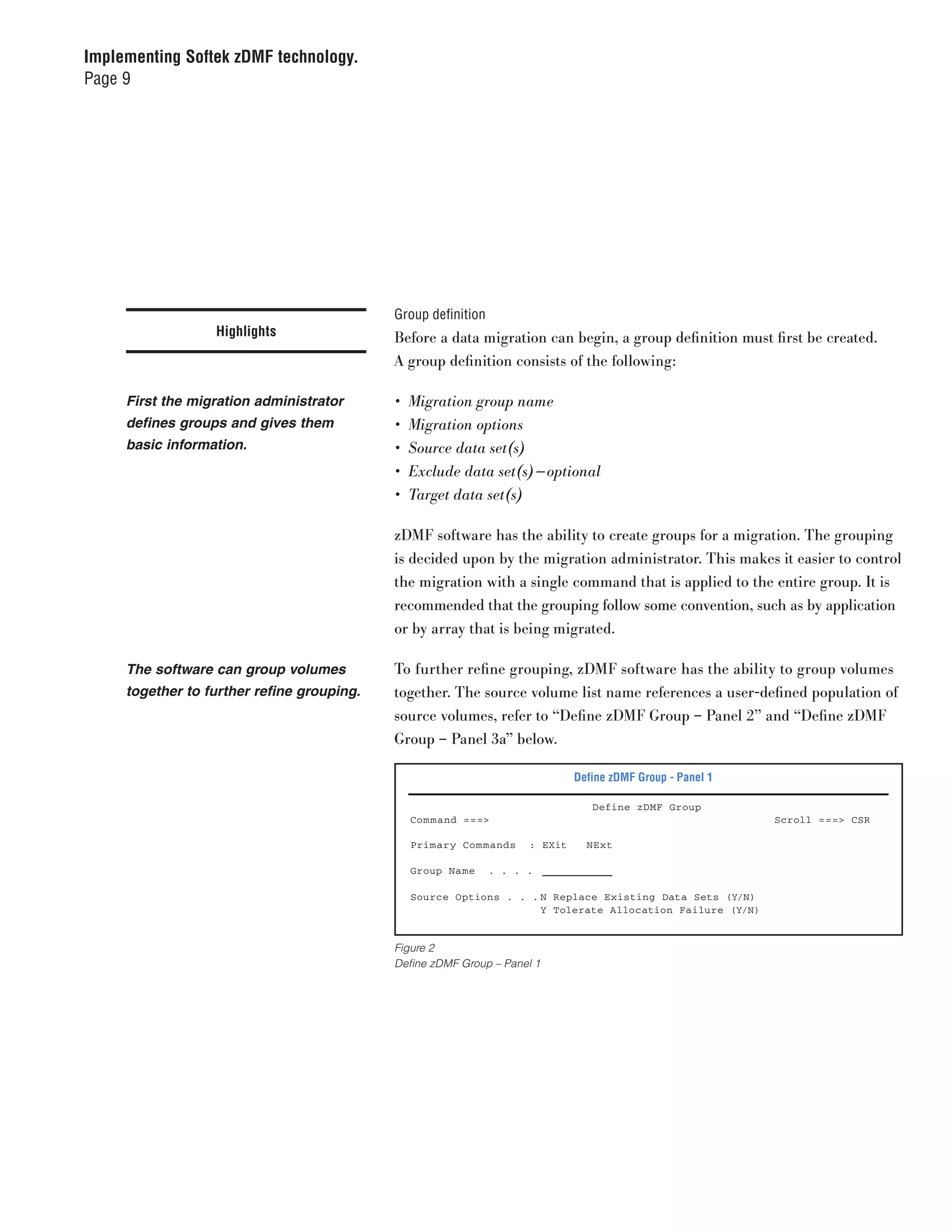 Implementing Softek zDMF technology.
Page 9




                                            Group definition
                  Highlights                Before a data migration can begin, a group definition must first be created.
                                            A group definition consists of the following:

     First the migration administrator      •	 Migration	group	name
     defines groups and gives them          •	 Migration	options
     basic information.                     •	 Source	data	set(s)
                                            •	 Exclude	data	set(s) — optional
                                            •	 Target	data	set(s)

                                            zDMF software has the ability to create groups for a migration. The grouping
                                            is decided upon by the migration administrator. This makes it easier to control
                                            the migration with a single command that is applied to the entire group. It is
                                            recommended that the grouping follow some convention, such as by application
                                            or by array that is being migrated.

     The software can group volumes         To further refine grouping, zDMF software has the ability to group volumes
     together to further refine grouping.   together. The source volume list name references a user-defined population of
                                            source volumes, refer to “Define zDMF Group – Panel 2” and “Define zDMF
                                            Group – Panel 3a” below.

                                                                              Define zDMF Group - Panel 1

                                                                                 Define zDMF Group
                                              Com mand ===>                                                 Scroll ===> CSR

                                              Primary Com mands      : EXit     NExt

                                              Group Name       . . . .

                                              Source Options . . . N Replace Existing Data Sets (Y/N)
                                                                   Y Tolerate Allocation Failure (Y/N)


                                            Figure 2
                                            Define zDMF Group – Panel 1
 