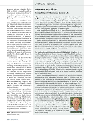 springers einwürfe

genannte anteriore zinguläre Kortex           Wasser entmystifiziert
(ACC) im Schnitt ein deutlich größeres
Volumen ein als jener von Konserva­           Keine auffälligen Strukturen an der Grenze zu Luft
tiven; diese wiederum weisen eine ver­
größerte rechte Amygdala (Mandel­
kern) auf.
   Laut Studien ist der ACC vor allem
                                              W      asser ist eine besondere Flüssigkeit. Ohne sie gäbe es kein Leben, wie wir es
                                                     kennen. Darum sind Exobiologen so begierig, Wasser auf anderen Himmels-
                                              körpern zu entdecken. Viele seiner Eigenschaften lassen sich durch die Molekülstruk-
dann gefordert, wenn wir Entscheidun­         tur von H2O erklären: zwei Wasserstoffatome, die in stumpfem Winkel an einem
gen treffen und Fehler vermeiden müs­         Sauerstoffatom hängen. Diese Asymmetrie in Verbindung mit einer ungleichen La-
sen, etwa bei widersprüchlichen Infor­        dungsverteilung macht Wassermoleküle zu elektrischen Dipolen. Dadurch neigen sie
mationen oder anderen Unsicherhei­            dazu, sich zu vergänglichen Aggregaten zusammenzulagern.
ten und Konflikten. Und auch wenn wir            Dieser Hang zur Clusterbildung hat oft zu Spekulationen angeregt. Schon der
uns in andere Menschen hineinfühlen           deutsche Physiker Wilhelm Conrad Röntgen (1845 – 1923), berühmt als Entdecker der
und Mitleid empfinden, ist der ACC            nach ihm benannten Strahlen, mutmaßte, Wasser bestehe aus zwei Komponenten:
maßgeblich beteiligt. Die Amygdala            Im flüssigen Milieu trieben mikroskopische Eisberge. Ähnliche Ideen über ein kom-
hingegen spielt eine wichtige Rolle bei       plexes Innenleben von Wasser tauchen seither immer wieder auf.
der emotionalen Bewertung von äuße­              Manche Wissenschaftler glauben, die lebensfreundliche Flüssigkeit ändere ihr
ren Reizen, indem sie die Freisetzung         Verhalten, wenn sie mit biologischen Substanzen in Berührung kommt. In lebenden
von Stresshormonen beeinflusst. Sie ist       Zellen ordne sie sich etwa zu »zellulärem« oder »vizinalem« Wasser, wobei sogar
insbesondere dann aktiv, wenn wir uns         Quanteneffekte ins Spiel kommen sollen. Auf diese Weise, heißt es, fördere Wasser
bedroht fühlen. Ob ein Erlebnis in un­        unter anderem die Bildung biologischer Makromoleküle.
serem Langzeitgedächtnis gespeichert
wird, hängt oft davon ab, welchen emo­        Eine in alternativmedizinischen Internetforen heiß debattierte Variante ist ein ver-
tionalen Wert die Amygdala diesem Er­         meintliches »Gedächtnis« des Wassers. Es speichert angeblich die Gestalt von Biomo-
lebnis beimisst.                              lekülen, selbst nachdem sie durch Verdünnen völlig entfernt worden sind. Wenn sich
   Damit sehen sich die Hirnforscher          das empirisch erhärten ließe – was bisher misslang –, ergäbe es einen Ansatzpunkt
nun prinzipiell in der Lage, anhand ge­       für einen naturwissenschaftlich begründeten Wirkmechanismus der Homöopathie.
scannter Gehirne die politische Hal­              Von solchen Ideen hält Pavel Jungwirth gar nichts (Nature 474, S. 168 – 169, 2011).
tung von Probanden vorherzusagen.             Der tschechische Biochemiker begrüßt denn auch die Arbeit eines amerikanisch-ka-
Allerdings: Warum Menschen auf dem            nadischen Teams um Igor V. Stiopkin, das die Wasseroberfläche genau unter die Lupe
Stimmzettel unterschiedliche Kreuze           genommen hat (Nature 474, S. 192 – 195, 2011). An der Grenze zwischen Wasser und
setzen, zeigt das Experiment nicht wirk­      Luft, so die Überlegung der Forscher, müsste sich doch offenbaren, ob die Flüssigkeit
lich – sondern nur, dass die politische       ihre mikroskopische Struktur ändert, sobald sie mit anderen Substanzen, in dem Fall
Gesinnung mit bestimmten Auffällig­           mit Luft, in Berührung kommt.
keiten in unseren Hirnstrukturen Hand             Stiopkin und seinen Kollegen gelang es, die Streck- und Stauchschwingungen der
in Hand geht. Immerhin bestätigen             Wassermoleküle an der Oberfläche zu analysieren, indem sie schweres Wasser bei-
die Arbeiten andere Studien, wonach           mengten, das statt Wasserstoff das Isotop Deuterium enthält. Aus dem Spektrum der
konservative Personen tendenziell sen­        von den Vibrationen erzeugten Infrarotstrahlung schlossen sie auf die Lage der Ober-
sibler auf Angst einflößende Umwelt­          flächenmoleküle und auf die Stärke ihrer Bindung an tiefere Flüssigkeitsschichten.
faktoren reagieren und Bedrohungen                Das Ergebnis erfreut Jungwirth: Die Oberflächenschicht erweist sich tatsächlich
leichter erkennen.                            als nur ein Molekül dick. Zwar erzeugen die obersten Wassermoleküle im Spektrum
   Eine entscheidende Frage nach Hen­         ein Signal, das eine quasi in die Luft ragende freie Wasserstoffbindung anzeigt; aber
ne und Ei ist allerdings weiterhin unge­      schon die unmittelbar darunter liegenden Moleküle sind durch Wasserstoffbrücken
klärt: Prägen genetische Baupläne un­         lose miteinander verbunden, wie es sich für normales Wasser gehört. Eine irgendwie
sere Hirnstruktur und darüber unsere          auffällige, auch nur wenige Moleküle dicke Zwischenschicht, die durch ihre Randlage
politische Einstellung? Oder beeinflus­       knapp unter der Oberfläche verändert wäre, gibt es nicht.
sen vor allem unsere Erziehung und an­            Das ist zwar ein schwerer Schlag für alle Spekulationen
dere kulturelle Einflüsse die Anatomie        über ein Sonderverhalten an Grenz- und Kontaktflächen. Aber
des Gehirns? Wer auf diese Frage eine         auch als passives Medium für Lebensvorgänge wirkt Wasser
wirklich abschließende Antwort fände,         segensreich genug. Ob als Regen, Meer, Schnee oder Wolken –
bekäme zwar sicher keinen Oscar – aber        keine Substanz prägt unseren Blauen Planeten so umfassend
möglicherweise den Nobelpreis.                wie das Leben spendende Nass. Dass es auch noch Biomole-
                                              küle formen und sich deren Gestalt merken soll, wäre wohl
                                                                                                                 Michael Springer
Patrick Spät ist promovierter philosoph und   wirklich zu viel verlangt.
freier Journalist in Berlin.



WWW.SPEKTRUM.DE                                                                                                                        21
 