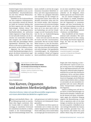 rezensionen

Friedrich Engels. Damit scheint die letz­      lassen, weshalb es sich bei der jungen      ter als einen unendlichen Regress und
te Möglichkeit gefallen zu sein, aus wis­      Generation besonderer Beliebtheit er­       sind insofern nicht besser und nicht
senschaftlichen Tatsachenerkenntnis­           freut, nach dem Argumentationsmus­          schlechter als die Religionen, denen
sen eine Sinn stiftende Weltanschau­           ter: Hätten nur genügend Menschen           Dawkins genau das zum Vorwurf macht.
ung herauszulesen.                             sich rechtzeitig von der richtigen Ge­         Das am meisten biologisch orien­
   Schließlich sei die Evolutionstheorie       sinnung leiten lassen, dann wären die       tierte Kapitel I/2 enthält Schwächen.
mit dem modernen Anthropozentris­              aktuellen Fortschritte schon weit frü­      Schurz stellt die Beispiele für die Evolu­
mus unvereinbar, wonach der Mensch             her erreicht worden. Aber Evolutions­       tion der Organismen zu zusammen­
als Gipfel der Evolution beliebig über         prozesse lassen sich nicht durch bloßen     hanglos und ohne hinreichenden Be­
die Natur regieren oder sich völlig von        Gesinnungswandel ändern, und selbst         zug zum Gesamtanliegen seines Werks
Naturzwängen befreien könne. Das               wenn sie es tun, dann meist nicht so        dar. Außerdem klammert er sich zu
stellt auch das handlungszentrierte            wie beabsichtigt, wie sich bei Umwäl­       sehr an eine einzige Quelle (nämlich
Machbarkeitsdenken der politischen             zungen von der Französischen Revolu­        »Evolution« von Mark Ridley).
Linken insgesamt in Frage. Dieses deu­         tion bis hin zur Studentenbewegung             Diese Einzelkritik soll den Gesamt­
tet die kulturelle Evolution als die Ge­       der 1960er Jahre gezeigt hat.               eindruck nicht schmälern: Wer nach­
schichte von machtvollen Herrschern               Schurz setzt sich auch mit dem Sinn      denken will und sich nur dem »zwang­
oder Gruppen und schreibt die Übel             der Suche nach den »Letzttatsachen«         losen Zwang« des besseren Arguments
dieser Welt dem planmäßigen Wirken             auseinander: Was war vor dem Urknall?       beugt, der wird von dem Buch be­
irgendwelcher Bösewichte oder Aus­             Woher kommt es, dass die Naturkon­          geistert sein.
beuter zu, die man nur politisch beseiti­      stanten so fein aufeinander abgestimmt
gen müsste, um die Probleme zu lösen.          sind? Aber dazu kann die Evolutionsthe­     Werner Kunz
   Allgemein hat das anthropozen­              orie nichts beitragen. Und irgendwelche     Der Rezensent ist Professor für Biologie an der
trische Machbarkeitsparadigma die Ei­          »Letzterklärungen«, die beispielsweise      Universität Düsseldorf. Er veranstaltet
genart, die älteren Generationen regel­        den unerklärten Urknall auf Ereignisse      zusammen mit Dozenten der Philosophie
mäßig ziemlich dumm aussehen zu                davor zurückführen, schaffen nichts wei­    interdisziplinäre Seminare.




                    David P. Barash, Judith Eve Lipton                                     bergen aber ihren Eisprung, so dass –
                    Wie die Frauen zu ihren Kurven kamen                                   ohne Hilfsmittel – keiner so recht zu sa­
                    Die rätselhafte Evolutionsbiologie des Weiblichen                      gen vermag, wann frau empfängnisbe­
                    Aus dem Amerikanischen von Andrea                                      reit ist. Irgendwann kommen wir in die
                    Kamphuis. Spektrum Akademischer Verlag,                                Menopause, während andere Säugetier­
                    Heidelberg 2010. 323 S., € 24,95                                       weibchen bis ins hohe Alter Nachwuchs
                                                                                           produzieren. Ach ja, und dann erleben
                                                                                           Menschenfrauen (zumindest viele von
                                                                                           ihnen) ein Vergnügen, das bei Weibchen
evolutioNsbiologie                                                                         anderer Spezies höchst selten zu finden
                                                                                           ist und anders als sein männliches Ge­
Von Kurven, Orgasmen                                                                       genstück nicht mit einem offensicht­
                                                                                           lichen Transportzweck verknüpft ist:
und anderen Merkwürdigkeiten                                                               den Orgasmus.
                                                                                               Gleich zu Anfang muss sich der Le­
»cherchezlafemme«habensichzweiwissenschaftlervorgenommen–                         ser durch 50 Seiten Betrachtungen zur
                                                                                           Menstruation kämpfen. Vielleicht wol­
undmüssenallerleirätseldesweiblichenungelöstlassen.
                                                                                           len die Autoren mit dieser »Schockthe­
                                                                                           rapie« gegen die verbreitete Neigung

F  rauen sind rätselhafte Wesen – die­
   ser Behauptung würde so mancher
Mann ohne Zögern zustimmen. Aber
                                               rash gemeinsam mit Judith Eve Lipton,
                                               Psychiaterin mit Schwerpunkt Frauen­
                                               gesundheit.
                                                                                           angehen, die Monatsblutung »in aller
                                                                                           Form zu ignorieren oder sie als etwas
                                                                                           Lästiges zu erachten, das man am bes­
die Ursache dafür ist vielleicht nicht            Die Weibchen von Homo sapiens un­        ten nicht anspricht«. Schließlich sei sie
vorrangig im natürlichen Unverstand            terscheiden sich in vielem von denen        »ein wichtiger Bestandteil des Daseins
des männlichen Geschlechts zu finden,          anderer Säugetierarten: Sie haben volle     jeder normalen, gesunden Frau«. Das
sondern in der Evolutionsbiologie –            Brüste selbst dann, wenn es keine Babys     mag stimmen, aber welche Frau (und
sagt der Evolutionsbiologe David P. Ba­        zu versorgen gilt. Sie menstruieren, ver­   welcher Mann) mag sich schon gerne


98                                                                                        spektrumderwisseNschAFt·August2011
 