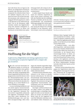 rezensionen

Sind volle Brüste eher ein Signal an die      Schwangerschaft, oder zwingt sie die äl­       Alle rezensierten Bücher können Sie in
Männer, das wohlgenährten Nachwuchs           teren Damen, zu Gunsten junger Frauen          unserem Science-Shop bestellen
verspricht, oder doch eher eine Art Vor­      zurückzutreten?                                direkt bei: www.science-shop.de
ratsspeicher für schlechte Zeiten? Dient         In jedem Kapitel fassen Barash und          per E-Mail: shop@wissenschaft-online.de
                                                                                             telefonisch: 06221 9126-841
der weibliche Orgasmus eher als An­           Lipton die erörterten Hypothesen in            per Fax: 06221 9126-869
sporn für Frauen, sich auf den Paarungs­      einem kurzen Kasten zusammen. Das
akt einzulassen, oder verbessert er vor­      hilft, den Überblick über die vielfältigen
rangig die Befruchtungschancen, indem         Theorien zu behalten, der bei den etwas      erforscht. Und das ist gut so – erlaubt
er die Spermien in die Gebärmutter ge­        ausschweifenden und umständlichen            es uns Frauen doch weiterhin, ein biss­
leitet? Und ist die Menopause mögli­          Erklärungen gelegentlich verloren geht.      chen geheimnisvoll zu bleiben.
cherweise einfach eine Begleiterschei­           Am Ende bleiben uns die Autoren
nung einer drastisch verlängerten Le­         eine Lösung des Rätsels Frau schuldig.       Stefanie Reinberger
bensspanne? Schützt sie Mutter und            Schließlich sei das Phänomen »weib­          Die Rezensentin ist promovierte Biologin und
Nachwuchs vor den Risiken einer späten        licher Körper« noch nicht erschöpfend        freie Wissenschaftsjournalistin in Köln.



                    Daniel Lingenhöhl                                                      Millionen dieser Zugvögel werden be­
                    Vogelwelt im Wandel                                                    reits innerhalb des EU­Gebiets – insbe­
                    Trends und Perspektiven                                                sondere in Spanien, Frankreich und Ita­
                    Wiley-VCH, Weinheim 2010.                                              lien – Opfer der Jagdleidenschaft. Noch
                    282 S., € 24,90, Taschenbuchausgabe € 14,90                            größer ist der Blutzoll auf dem Balkan
                                                                                           und im Nahen Osten.
                                                                                              In Frankreich landen – trotz offizi­
                                                                                           ellen Fangverbots – jede Saison mindes­
                                                                                           tens 65 000 Ortolane (Emberiza hortu-
Zoologie                                                                                   lana) auf den Tellern der Gourmets; in
                                                                                           Unterfranken ist der Bestand dieser
Hoffnung für die Vögel                                                                     Ammernvögel binnen 20 Jahren um
                                                                                           mehr als 70 Prozent gesunken. Aber
                                                                                           auch Deutschland bietet Anlass zur Em­
esgibtdurchausmöglichkeiten,denbislangungebrochenentrend
                                                                                           pörung: In der Jagdsaison 2007/2008
zurAusrottungdereuropäischenvogelweltnochzustoppenoder
                                                                                           erlegten heimische Waidmänner mehr
garumzukehren.                                                                            als 18000 Waldschnepfen (Scolopax
                                                                                           rusticola), obwohl diese Spezies auf der

V    on den rund 260 heimischen Vo­
     gelspezies werden 110 auf der Ro­
ten Liste der bedrohten Arten geführt,
                                              wegen der Vielzahl vorgestellter Vogel­
                                              schutzmaßnahmen, die vergleichswei­
                                              se wenig kosten und dennoch viel be­
                                                                                           Roten Liste steht.
                                                                                              Vielerorts sind die beharrlichen Kam­
                                                                                           pagnen der Vogelschützer jedoch von
30 stehen unmittelbar vor dem Aus­            wirken, lohnt die Lektüre.                   Erfolg gekrönt und sorgen für eine bes­
sterben. Bei solcher Ausgangslage hätte          Ursächlich für den drohenden Arten­       sere Umsetzung der EU­Vogelschutz­
Daniel Lingenhöhl durchaus ein Unter­         schwund ist der Verlust an naturbe­          richtlinie: So wurde auf Malta – wohl
gangsszenario entwerfen können. Doch          lassenen Lebensräumen. Vor allem die
der Wissenschaftsjournalist und pas­          fortschreitende Industrialisierung der
sionierte Ornithologe zieht lieber eine       Landwirtschaft schadet der heimischen
differenzierte Bilanz der aktuellen Ent­      Vogelwelt. Hinzu kommen die Jagd, das
wicklung, um zu einem Wandel in un­           ausgreifende Freizeitverhalten sowie
serem Verhalten zu ermutigen.                 zunehmend auch die Veränderungen
   In neun reichhaltig bebilderten und        durch den Klimawandel.
mit jeweils eigenen Literaturverzeich­           Dass Vogel­ und Naturschützer nicht
nissen versehenen Kapiteln werden alle        nur lokale, sondern auch globale He­
für den Vogelschutz relevanten The­           rausforderungen zu bewältigen haben,
men erörtert. Lingenhöhls umfassende          ergibt sich schon aus der Tatsache, dass
und allgemein verständliche Darstel­          allein aus Europa und Sibirien jeden
lung bietet neben detaillierten Pro­          Winter mehr als 200 Vogelarten mit
blembeschreibungen stets auch kon­            rund fünf Milliarden Individuen west­        Trotz eines dramatischen Comebacks ist
krete Lösungsvorschläge. Allein schon         und südwärts ziehen. Mindestens 200          die Zukunft des Uhus noch nicht gesichert.


100                                                                                       spektrumderwisseNschAFt·August2011
 