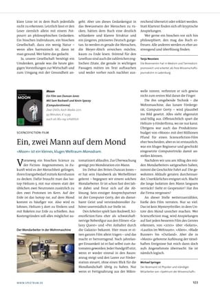 klare Linie ist in dem Buch jedenfalls         geht. Aber um dieses Gedankengut in          reichend übersetzt oder erklärt werden.
nicht zu erkennen. Letztlich lässt er den      das Bewusstsein der Menschen zu rü­          Statt Klartext finden sich oft kryptische
Leser ziemlich allein mit einem Pot­           cken, hätten dem Buch eine deutlich          Anspielungen.
pourri an philosophischen Gedanken.            schlankere und klarere Struktur und             Wer gerne ein bisschen vor sich hin
Ein bisschen Individuum, ein bisschen          ein jüngeres, präziseres Deutsch gutge­      philosophiert, den mag das Buch er­
Gesellschaft, dazu ein wenig Natur –           tan. So werden es gerade die Menschen,       freuen. Alle anderen werden es eher an­
wenn alles harmonisch ist, dann ist            die Meyer­Abich erreichen möchte,            strengend und überflüssig finden.
man gesund. Wer hätte das gedacht.             kaum zu Ende lesen. Störend für den
   Ja, unsere Gesellschaft benötigt ein        Lesefluss sind auch die zahlreichen eng­     Tanja Neuvians
Umdenken, gerade was die heute gän­            lischen Zitate, die gerade in wichtigen      Die Rezensentin hat in Medizin und Tiermedizin
gigen Vorstellungen zur Wirtschaft und         Passagen mitten im Text auftauchen           promoviert und arbeitet als freie Wissenschafts-
zum Umgang mit der Gesundheit an­              und weder vorher noch nachher aus­           journalistin in Ladenburg.




                     Moon                                                                   welle nimmt, verbrennt er sich gewiss
                     Ein Film von Duncan Jones                                              nicht zum ersten Mal daran die Finger.
                     Mit Sam Rockwell und Kevin Spacey                                         Die ihn umgebende Technik – die
                     (Computerstimme)                                                       Wohnmaschine, das lunare Förderge­
                     Zwei DVDs, Koch Media 2011.                                            rät, Computer Gerty – wird plausibel
                     93 Minuten, € 12,99                                                    ins Bild gesetzt. Alles sieht abgenutzt
                     auch als Blu-ray erhältlich                                            und billig aus. Offensichtlich spart die
                                                                                            Helium­3­Förderfirma, wo sie nur kann.
                                                                                            Übrigens war auch das Produktions­
scieNceFictioN-Film                                                                         budget von »Moon« mit drei Millionen
                                                                                            Pfund für einen Sciencefiction­Film
Ein, zwei Mann auf dem Mond                                                                 eher bescheiden, aber es ist erstaunlich,
                                                                                            was ein kluger Regisseur und geschickt
»moon«isteinkleines,klugesweltraum-monodram.                                           eingesetzte Computertricks damit an­
                                                                                            stellen können.

V    orneweg ein bisschen Science zu
     der Fiction: Angenommen, in Zu­
kunft wird es der Menschheit gelingen,
                                               tomatisiert ablaufen. Zur Überwachung
                                               genügt pro Mondstation ein Mann.
                                                   Im Debut des Briten Duncan Jones –
                                                                                               Nachdem wir uns am Alltag des mü­
                                                                                            den Mondarbeiters sattgesehen haben,
                                                                                            nimmt die Geschichte Fahrt auf. Die ge­
ihren Energiebedarf mittels Kernfusion         er hat sein Handwerk als Werbefilmer         wohnten Abläufe geraten durcheinan­
zu decken. Dafür braucht man das Iso­          gelernt – begegnen wir einem solchen         der, Unerklärliches ereignet sich. Macht
top Helium­3, mit nur einem statt der          Mondarbeiter. Er ist schon fast drei Jah­    die lange Isolation den Mann langsam
üblichen zwei Neutronen zusätzlich zu          re dabei und freut sich auf die Ab­          verrückt? Sieht er Gespenster? Hat ihn
den zwei Protonen im Kern. Auf der             lösung. Sein einziger Ansprechpartner        die Firma vergessen?
Erde ist das Isotop rar, auf dem Mond          ist der Computer Gerty, der als dienst­         An dieser Stelle weiterzuerzählen,
kommt es häufiger vor. Also wird es            barer Geist und verständnisvoller Zu­        hieße den Film verraten. Nur so viel:
lohnen, Helium­3 dort zu fördern und           hörer unermüdlich zur Stelle ist.            Das ist kein Mysterythriller, in dem Un­
mit Raketen zur Erde zu schießen. Aus              Den Arbeiter spielt Sam Rockwell, Sci­   tote den Mond unsicher machen. Wer
Kostengründen soll alles möglichst au­         encefiction­Fans eher als schwatzhaft­       Sciencefiction mag, wird Anspielungen
                                               nervige Nebenfigur aus den Filmen »Ga­       auf fast jeden besseren Film des Genres
                                               laxy Quest« und »Per Anhalter durch          erkennen, von »2001« über »Solaris«,
Der Mondarbeiter in der Wohnmaschine           die Galaxis« bekannt. Hier muss er ei­       »Lautlos im Weltraum«, »Alien«, »Blade
                                               nen ganzen Film allein tragen – und das      Runner« bis »Outland«. Aber die in
                                               macht er hervorragend. Nach jahrelan­        »Moon« gebotene Auflösung der rätsel­
                                               ger Einsamkeit ist er fast selbst zum Au­    haften Ereignisse hat mich dann doch
                                               tomaten geworden. Jeder Handgriff sitzt,     aufs Angenehmste überrascht. Sie ist
                                               wenn er wieder einmal in den Raum­           nämlich logisch.
                                               anzug steigt und den Laster zur Förder­
                                               station steuert, ohne einen Blick für die    Michael Springer
                                               Mondlandschaft übrig zu haben. Nur           Der Rezensent ist Physiker und ständiger
                                               wenn er Fertignahrung aus der Mikro­         Mitarbeiter von »Spektrum der Wissenschaft«.



www.spektrum.de                                                                                                                       103
 