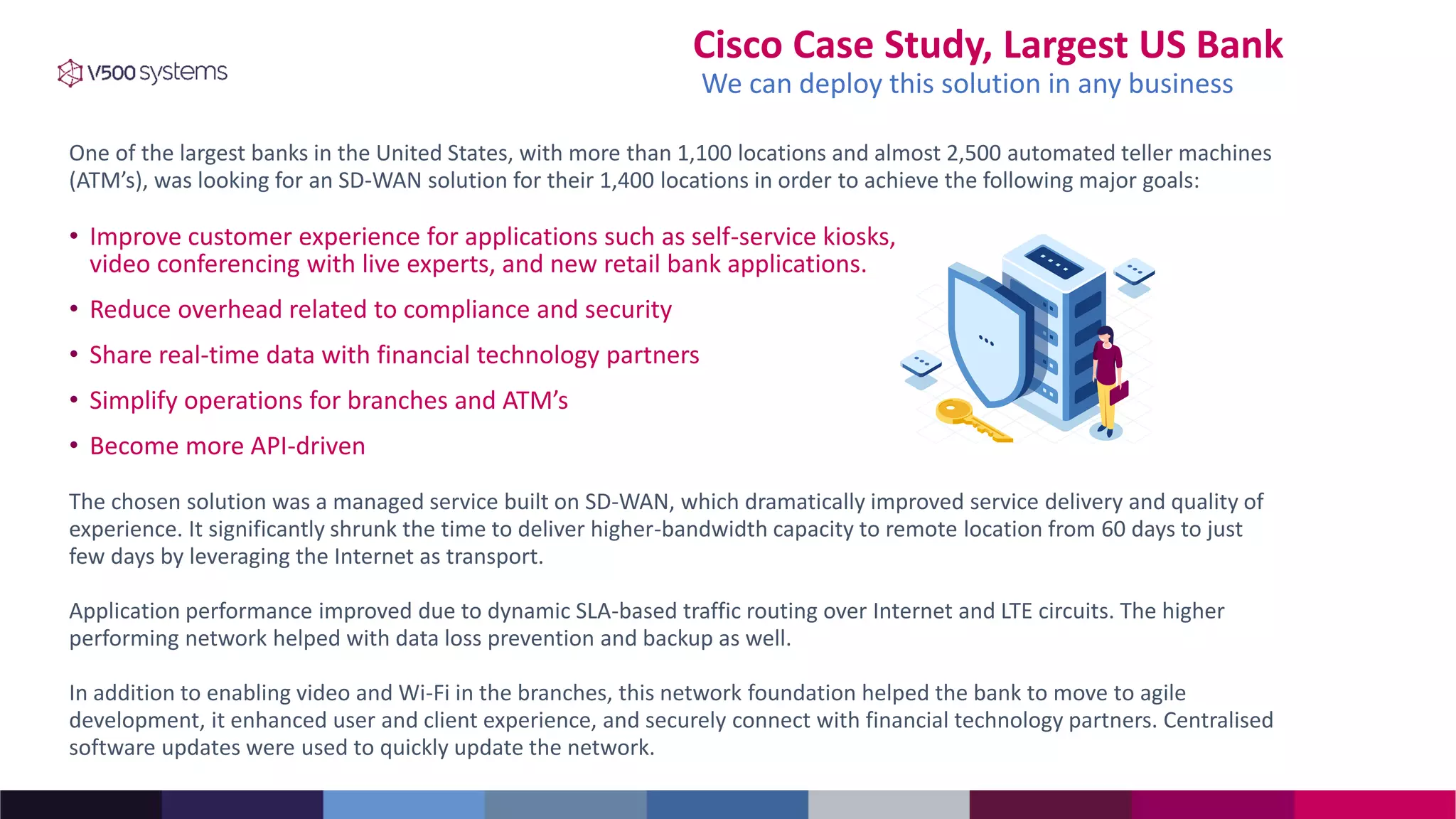Cisco Case Study, Largest US Bank
• Improve customer experience for applications such as self-service kiosks,
video conferencing with live experts, and new retail bank applications.
• Reduce overhead related to compliance and security
• Share real-time data with financial technology partners
• Simplify operations for branches and ATM’s
• Become more API-driven
One of the largest banks in the United States, with more than 1,100 locations and almost 2,500 automated teller machines
(ATM’s), was looking for an SD-WAN solution for their 1,400 locations in order to achieve the following major goals:
The chosen solution was a managed service built on SD-WAN, which dramatically improved service delivery and quality of
experience. It significantly shrunk the time to deliver higher-bandwidth capacity to remote location from 60 days to just
few days by leveraging the Internet as transport.
Application performance improved due to dynamic SLA-based traffic routing over Internet and LTE circuits. The higher
performing network helped with data loss prevention and backup as well.
In addition to enabling video and Wi-Fi in the branches, this network foundation helped the bank to move to agile
development, it enhanced user and client experience, and securely connect with financial technology partners. Centralised
software updates were used to quickly update the network.
We can deploy this solution in any business
 