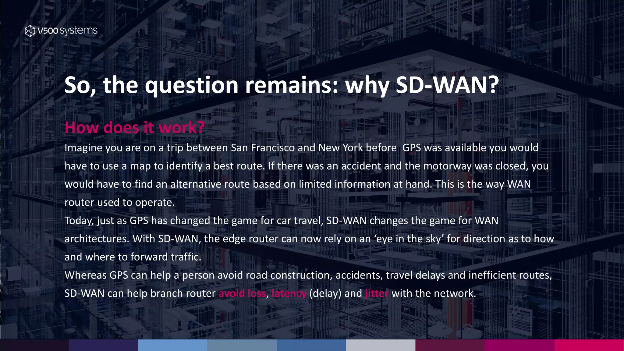So, the question remains: why SD-WAN?
How does it work?
Imagine you are on a trip between San Francisco and New York before GPS was available you would
have to use a map to identify a best route. If there was an accident and the motorway was closed, you
would have to find an alternative route based on limited information at hand. This is the way WAN
router used to operate.
Today, just as GPS has changed the game for car travel, SD-WAN changes the game for WAN
architectures. With SD-WAN, the edge router can now rely on an ‘eye in the sky’ for direction as to how
and where to forward traffic.
Whereas GPS can help a person avoid road construction, accidents, travel delays and inefficient routes,
SD-WAN can help branch router avoid loss, latency (delay) and jitter with the network.
 