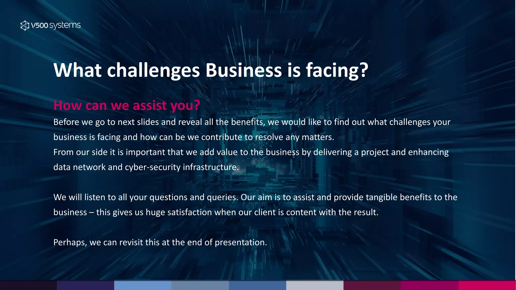 What challenges Business is facing?
How can we assist you?
Before we go to next slides and reveal all the benefits, we would like to find out what challenges your
business is facing and how can be we contribute to resolve any matters.
From our side it is important that we add value to the business by delivering a project and enhancing
data network and cyber-security infrastructure.
We will listen to all your questions and queries. Our aim is to assist and provide tangible benefits to the
business – this gives us huge satisfaction when our client is content with the result.
Perhaps, we can revisit this at the end of presentation.
 