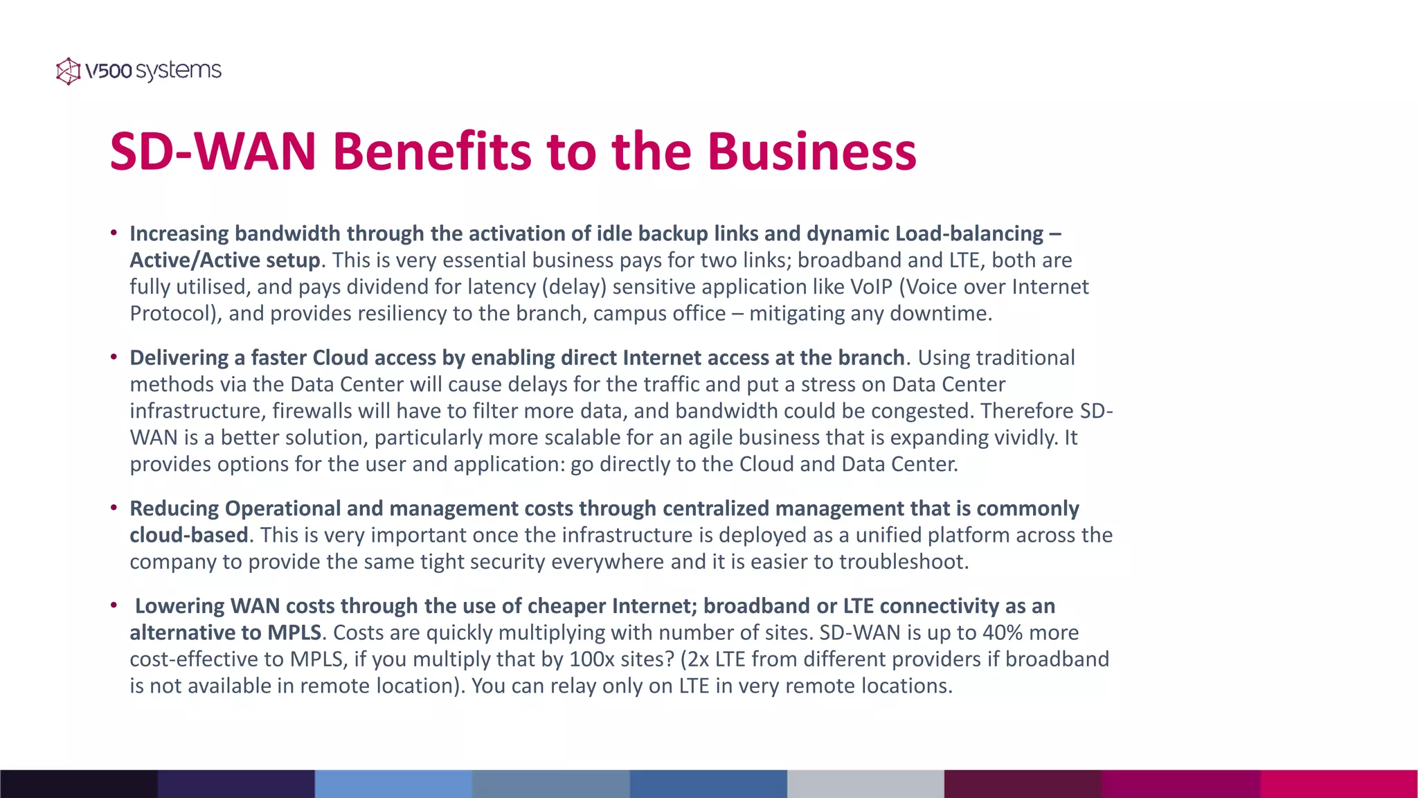 SD-WAN Benefits to the Business
• Increasing bandwidth through the activation of idle backup links and dynamic Load-balancing –
Active/Active setup. This is very essential business pays for two links; broadband and LTE, both are
fully utilised, and pays dividend for latency (delay) sensitive application like VoIP (Voice over Internet
Protocol), and provides resiliency to the branch, campus office – mitigating any downtime.
• Delivering a faster Cloud access by enabling direct Internet access at the branch. Using traditional
methods via the Data Center will cause delays for the traffic and put a stress on Data Center
infrastructure, firewalls will have to filter more data, and bandwidth could be congested. Therefore SD-
WAN is a better solution, particularly more scalable for an agile business that is expanding vividly. It
provides options for the user and application: go directly to the Cloud and Data Center.
• Reducing Operational and management costs through centralized management that is commonly
cloud-based. This is very important once the infrastructure is deployed as a unified platform across the
company to provide the same tight security everywhere and it is easier to troubleshoot.
• Lowering WAN costs through the use of cheaper Internet; broadband or LTE connectivity as an
alternative to MPLS. Costs are quickly multiplying with number of sites. SD-WAN is up to 40% more
cost-effective to MPLS, if you multiply that by 100x sites? (2x LTE from different providers if broadband
is not available in remote location). You can relay only on LTE in very remote locations.
 