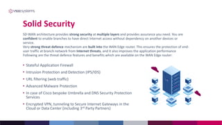 Solid Security
• Stateful Application Firewall
• Intrusion Protection and Detection (IPS/IDS)
• URL filtering (web traffic)
• Advanced Malware Protection
• In case of Cisco bespoke Umbrella and DNS Security Protection
Services
• Encrypted VPN, tunneling to Secure Internet Gateways in the
Cloud or Data Center (including 3rd Party Partners)
SD-WAN architecture provides strong security at multiple layers and provides assurance you need. You are
confident to enable branches to have direct Internet access without dependency on another devices or
service.
Very strong threat defence mechanism are built into the WAN Edge router. This ensures the protection of end-
user traffic at branch network from Internet threats, and it also improves the application performance
Following are the threat defence features and benefits which are available on the WAN Edge router:
 