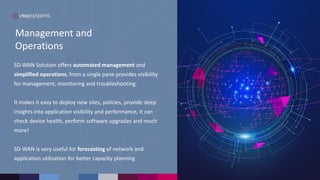 Management and
Operations
SD-WAN Solution offers automated management and
simplified operations, from a single pane provides visibility
for management, monitoring and troubleshooting.
It makes it easy to deploy new sites, policies, provide deep
insights into application visibility and performance, it can
check device health, perform software upgrades and much
more!
SD-WAN is very useful for forecasting of network and
application utilization for better capacity planning
 