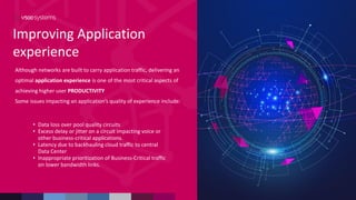 Improving Application
experience
Although networks are built to carry application traffic, delivering an
optimal application experience is one of the most critical aspects of
achieving higher user PRODUCTIVITY
Some issues impacting an application’s quality of experience include:
• Data loss over pool quality circuits
• Excess delay or jitter on a circuit impacting voice or
other business-critical applications.
• Latency due to backhauling cloud traffic to central
Data Center
• Inappropriate prioritization of Business-Critical traffic
on lower bandwidth links.
 