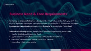 Business Need & Core Requirements
Connecting an Enterprise Network to a Cloud provider infrastructure can be challenging for IT since
each cloud provider has different consumption models for connectivity. IT Managers are looking for a
transparent and automated way to extend their Enterprise Network into the Public Cloud.
Scalability and reducing time are the key reasons for integrating Enterprise with SD-WAN
• Uses full SD-WAN capabilities in the Cloud
• Applies a common policy framework across SD-WAN and multiple Clouds
• Centralised management for physical routers from the Cloud
• Ensures best infrastructure security
 