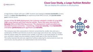 A large fashion retailer with over 1,000+ locations was looking to increase bandwidth at every
branch, to reduce the dependency on expensive private MPLS circuits, and provide better
guest Internet access.
As part of the SD-WAN deployment, the customer adopted a model of using WAN
Edge router devices with dual Internet uplinks. These sites were also tied into
bespoke DNS and Web filtering services. This deployment model provided very
desirable business outcomes – monitoring, integrated security, more bandwidth,
and better performance with significant cost benefits.
The company now relies exclusively on Internet connectivity for smaller sites and uses a
combination of MPLS and Internet circuits for much larger and critical sites. Having multiple
Internet uplinks makes the network more reliable: if one fails, it can easily failover to another
one, and with in-depth security enabled, all guest traffic goes to the Internet directly.
This vastly improves the end-user experience without exposing the environment to more risk
and ensures security policies are implemented in the environment.
Cisco Case Study, a Large Fashion Retailer
We can deploy this solution in any business
 