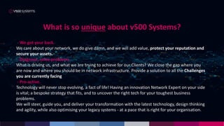 What is so unique about v500 Systems?
- We got your back.
We care about your network, we do give damn, and we will add value, protect your reputation and
secure your assets.
- Diagnose, solve problems.
What is driving us, and what we are trying to achieve for our Clients? We close the gap where you
are now and where you should be in network infrastructure. Provide a solution to all the Challenges
you are currently facing
- Pro-active.
Technology will never stop evolving, a fact of life! Having an innovation Network Expert on your side
is vital; a bespoke strategy that fits, and to uncover the right tech for your toughest business
problems.
We will steer, guide you, and deliver your transformation with the latest technology, design thinking
and agility, while also optimising your legacy systems - at a pace that is right for your organisation.
 