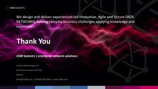 v500 Systems | enterprise network solutions
Juliusza Slowackiego 14
Konstancin-Jeziorna 05-510
Poland
hello@v500.com | +44 808 168 6834 | www.v500.com
Thank You
We design and deliver experienced-led Innovative, Agile and Secure DATA
NETWORKS, Solving complex business challenges applying knowledge and
expertise.
 