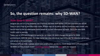 So, the question remains: why SD-WAN?
How does it work?
Imagine you are on a trip between San Francisco and New York before GPS was available you would
have to use a map to identify a best route. If there was an accident and the motorway was closed, you
would have to find an alternative route based on limited information at hand. This is the way WAN
router used to operate.
Today, just as GPS has changed the game for car travel, SD-WAN changes the game for WAN
architectures. With SD-WAN, the edge router can now rely on an ‘eye in the sky’ for direction as to how
and where to forward traffic.
Whereas GPS can help a person avoid road construction, accidents, travel delays and inefficient routes,
SD-WAN can help branch router avoid loss, latency (delay) and jitter with the network.
 