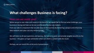 What challenges Business is facing?
How can we assist you?
Before we go to next slides and reveal all the benefits, we would like to find out what challenges your
business is facing and how can be we contribute to resolve any matters.
From our side it is important that we add value to the business by delivering a project and enhancing
data network and cyber-security infrastructure.
We will listen to all your questions and queries. Our aim is to assist and provide tangible benefits to the
business – this gives us huge satisfaction when our client is content with the result.
Perhaps, we can revisit this at the end of presentation.
 