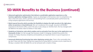 SD-WAN Benefits to the Business (continued)
• Advanced application optimisation that delivers a predictable application experience as the
business application strategy evolves. It gives an advantage to the business over its competitors, the
idea is that end-users, clients, partners are benefiting from a considerably better performance by
using company applications and services.
• Multi-Layered Security which provides the flexibility to deploy the right security in the right place,
either on-premise or cloud-delivered. We can’t emphasise this enough. Security is EXTREMLY
important at the branch office, and in the past, it was always an ‘Achilles heel’, this has changed with
SD-WAN for the better. More to follow in next slides.
• Simplicity at Enterprise scale which enables end-to-end policy from the user to the application over
thousands of sites. It is fair enough that business model is changing, Covide19 has proven this
already. For Today’s Business Simplicity and Scalability are important items in case of expansion or
compression.
• Immensely Reducing Provisioning time when deploying remote sites. Time is the commodity that
we don’t have and can’t buy. Talking from experience to setup MPLS or private-circuit a lead-time of
90 days is needed. With SD-WAN this can be achieved with a matter of days.
 