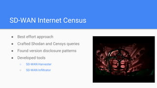 SD-WAN Internet Census
● Best effort approach
● Crafted Shodan and Censys queries
● Found version disclosure patterns
● Developed tools
○ SD-WAN Harvester
○ SD-WAN Infiltrator
 