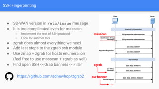 SSH Fingerprinting
● SD-WAN version in /etc/issue message
● It is too complicated even for masscan
○ Implement the rest of SSH protocol
○ Look for another tool
● zgrab does almost everything we need
● Add last steps to the zgrab ssh module
● Use zmap + zgrab for hosts enumeration
(feel free to use masscan + zgrab as well)
● Find open SSH -> Grab banners -> Filter
masscan
our banner
...
zgrab
https://github.com/sdnewhop/zgrab2
 