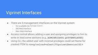Viprinet Interfaces
● There are 3 management interfaces on the Viprinet system
○ CLI available via 127.0.0.1:5111
○ Old Web Interface
○ New Web Interface
● Access control allows adding a user and assigning privileges to him to
write or read some sections (e.g., ADMINRIGHTS, QOSTEMPLATES)
● Using CLI, the added user with minimal privileges could set Name for
created ITEM to <svg/onload=alert(ViprinetSessionId)>
 