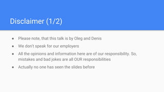 Disclaimer (1/2)
● Please note, that this talk is by Oleg and Denis
● We don't speak for our employers
● All the opinions and information here are of our responsibility. So,
mistakes and bad jokes are all OUR responsibilities
● Actually no one has seen the slides before
 