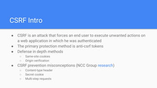 CSRF Intro
● CSRF is an attack that forces an end user to execute unwanted actions on
a web application in which he was authenticated
● The primary protection method is anti-csrf tokens
● Defense in depth methods
○ Same-site cookies
○ Origin verification
● CSRF prevention misconceptions (NCC Group research)
○ Content-type header
○ Secret cookie
○ Multi-step requests
 