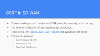 CSRF in SD-WAN
● SD-WAN webapps don’t implement CSRF protection entirely or do it wrong
● The favorite method is Content-type header check, but…
● There is the SWF-based JSON CSRF exploit that bypasses that check
● Vulnerable systems
○ Citrix NetScaler SD-WAN
○ Viptela REST API
○ SilverPeak EdgeConnect
 