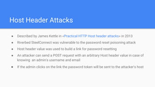 Host Header Attacks
● Described by James Kettle in «Practical HTTP Host header attacks» in 2013
● Riverbed SteelConnect was vulnerable to the password reset poisoning attack
● Host header value was used to build a link for password resetting
● An attacker can send a POST request with an arbitrary Host header value in case of
knowing an admin's username and email
● If the admin clicks on the link the password token will be sent to the attacker's host
 
