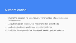 Authentication
● During the research, we found several vulnerabilities related to insecure
authentication
● All authentication checks were implemented on a client-side
● Authorization token was formed on a client-side, too
● Probably, developers did not distinguish JavaScript from NodeJS
 