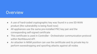 Overview
● A use of hard-coded cryptographic key was found in a one SD-WAN
product (the vulnerability is being fixed now)
● All appliances use the same pre-installed PKC key pair and the
corresponding self-signed certificate
● This certificate is used in Controller - Orchestrator communication protocol
within Northbound API
● An attacker in MitM position can use the certificate and its private key to
perform eavesdropping and spoofing attacks against all nodes
 
