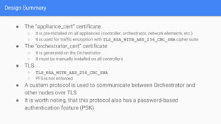 Design Summary
● The “appliance_cert” certificate
○ It is pre-installed on all appliances (controller, orchestrator, network elements, etc.)
○ It is used for traffic encryption with TLS_RSA_WITH_AES_256_CBC_SHA cipher suite
● The “orchestrator_cert” certificate
○ It is generated on the Orchestrator
○ It must be manually installed on all controllers
● TLS
○ TLS_RSA_WITH_AES_256_CBC_SHA
○ PFS is not enforced
● A custom protocol is used to communicate between Orchestrator and
other nodes over TLS
● It is worth noting, that this protocol also has a password-based
authentication feature (PSK)
 