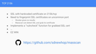 TCP 2156
● SSL with hardcoded certificate on 2156/tcp
● Need to fingerprint SSL certificates on uncommon port
○ Shodan gives no results
○ Masscan can detect SSL and grab its certificate
● Implements a “vulncheck” function for grabbed SSL cert
● …
● EZ WIN
https://github.com/sdnewhop/masscan
 